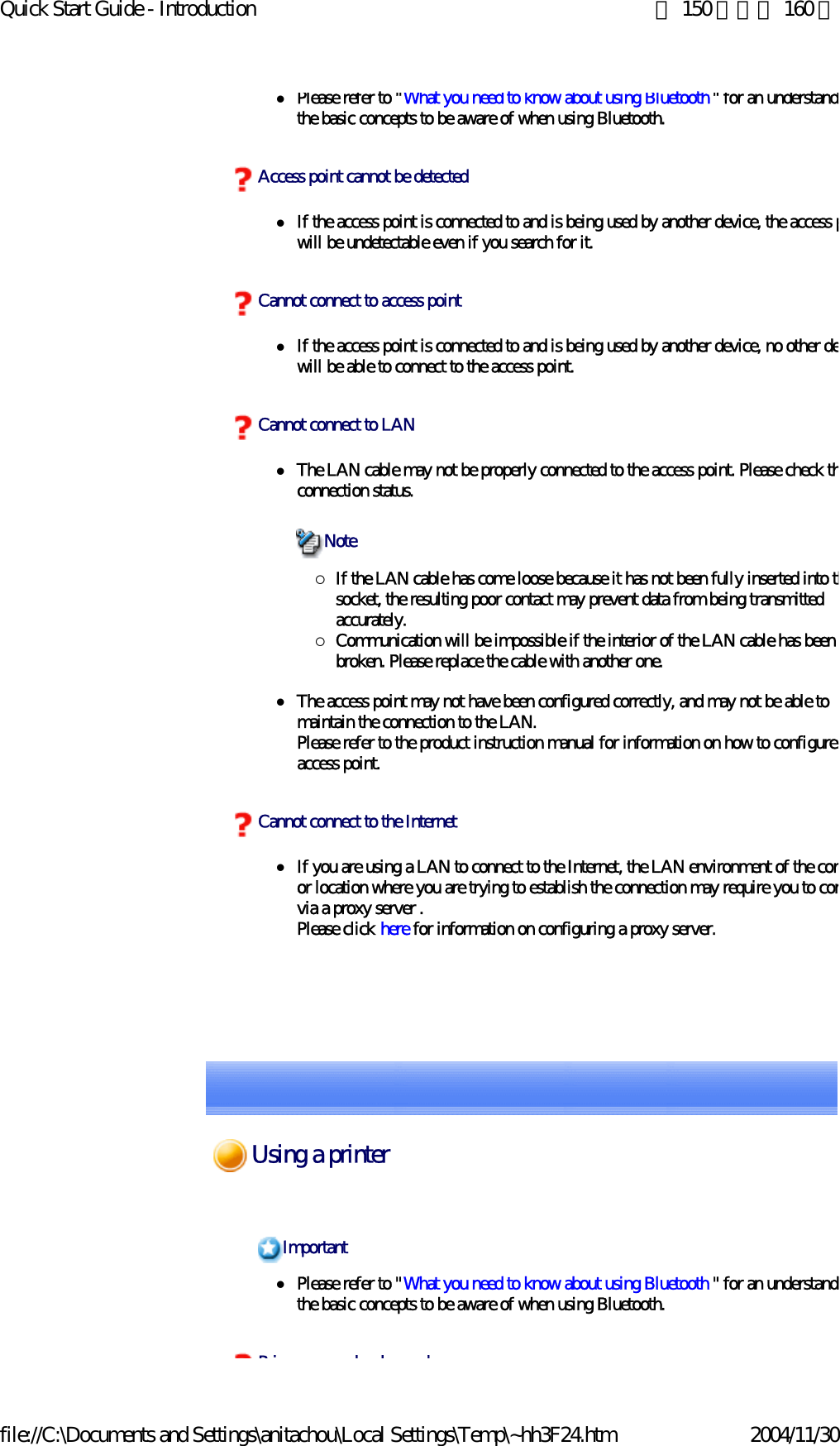 Quick Start Guide - Introduction 第 150 頁，共 160 頁file://C:\Documents and Settings\anitachou\Local Settings\Temp\~hh3F24.htm 2004/11/30zPlease refer to &quot;What you need to know about using Bluetooth&quot; for an understandithe basic concepts to be aware of when using Bluetooth. zIf the access point is connected to and is being used by another device, the access pwill be undetectable even if you search for it.zIf the access point is connected to and is being used by another device, no other dewill be able to connect to the access point.zThe LAN cable may not be properly connected to the access point. Please check thconnection status.{If the LAN cable has come loose because it has not been fully inserted into thsocket, the resulting poor contact may prevent data from being transmitted accurately.{Communication will be impossible if the interior of the LAN cable has been broken. Please replace the cable with another one.zThe access point may not have been configured correctly, and may not be able to maintain the connection to the LAN.Please refer to the product instruction manual for information on how to configure access point. zIf you are using a LAN to connect to the Internet, the LAN environment of the comor location where you are trying to establish the connection may require you to convia a proxy server .Please click here for information on configuring a proxy server.Access point cannot be detectedCannot connect to access pointCannot connect to LANNoteCannot connect to the InternetzPlease refer to &quot;What you need to know about using Bluetooth &quot; for an understandithe basic concepts to be aware of when using Bluetooth. ImportantPi b d dUsing a printer