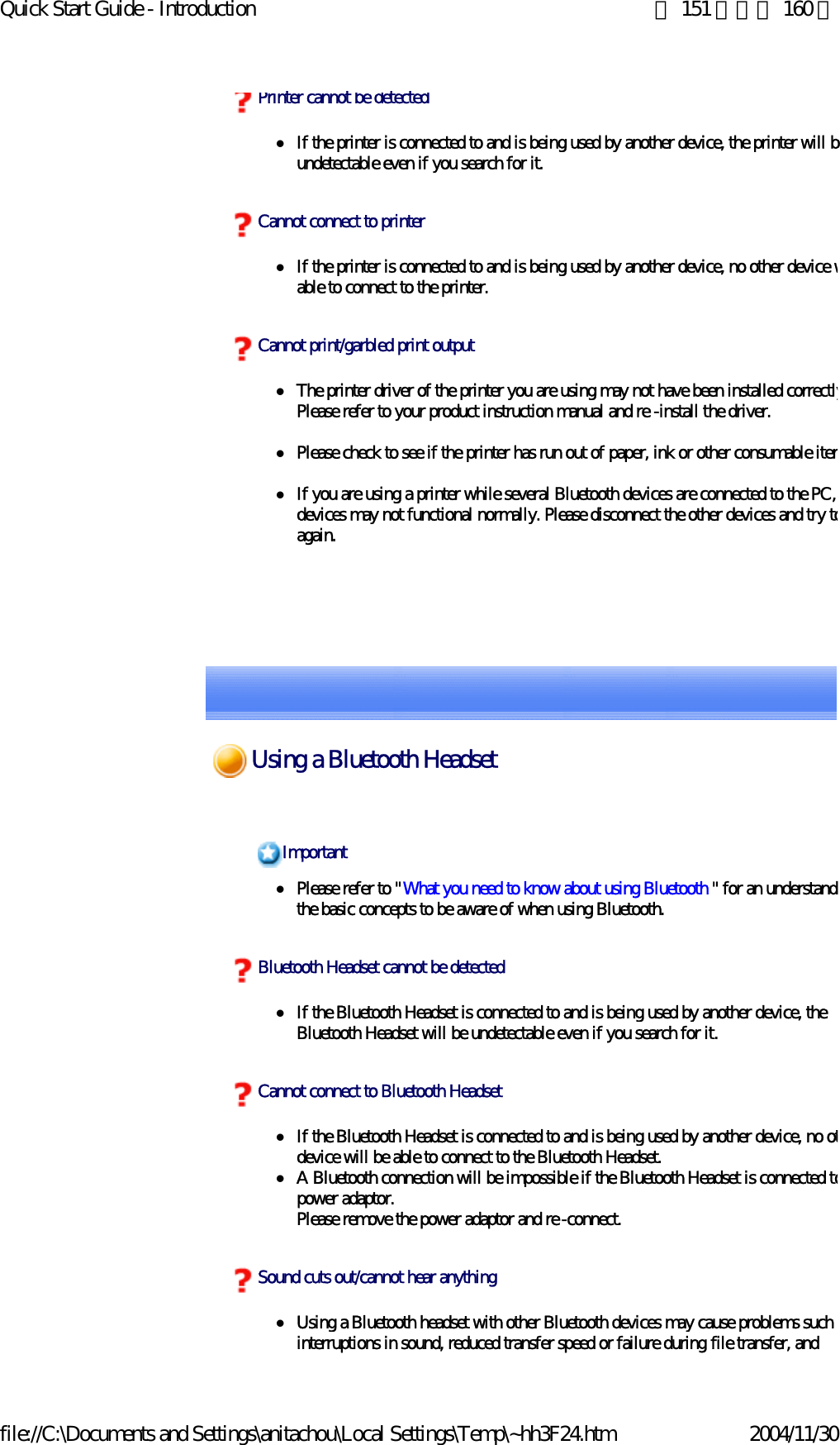Quick Start Guide - Introduction 第 151 頁，共 160 頁file://C:\Documents and Settings\anitachou\Local Settings\Temp\~hh3F24.htm 2004/11/30zIf the printer is connected to and is being used by another device, the printer will bundetectable even if you search for it.zIf the printer is connected to and is being used by another device, no other device wable to connect to the printer.zThe printer driver of the printer you are using may not have been installed correctlyPlease refer to your product instruction manual and re -install the driver.zPlease check to see if the printer has run out of paper, ink or other consumable itemzIf you are using a printer while several Bluetooth devices are connected to the PC, devices may not functional normally. Please disconnect the other devices and try toagain. Printer cannot be detectedCannot connect to printerCannot print/garbled print outputzPlease refer to &quot;What you need to know about using Bluetooth &quot; for an understandithe basic concepts to be aware of when using Bluetooth. zIf the Bluetooth Headset is connected to and is being used by another device, the Bluetooth Headset will be undetectable even if you search for it.zIf the Bluetooth Headset is connected to and is being used by another device, no otdevice will be able to connect to the Bluetooth Headset. zA Bluetooth connection will be impossible if the Bluetooth Headset is connected topower adaptor.Please remove the power adaptor and re -connect.zUsing a Bluetooth headset with other Bluetooth devices may cause problems such ainterruptions in sound, reduced transfer speed or failure during file transfer, and ImportantBluetooth Headset cannot be detectedCannot connect to Bluetooth HeadsetSound cuts out/cannot hear anythingUsing a Bluetooth Headset