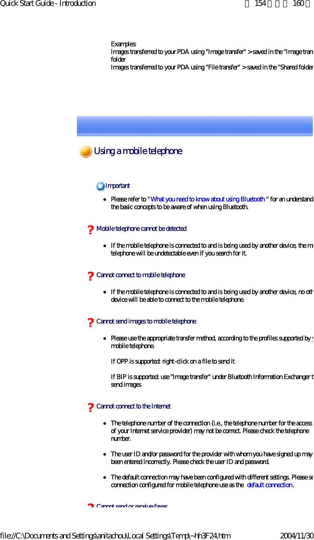 Quick Start Guide - Introduction 第 154 頁，共 160 頁file://C:\Documents and Settings\anitachou\Local Settings\Temp\~hh3F24.htm 2004/11/30Examples:Images transferred to your PDA using &quot;Image transfer&quot; &gt; saved in the &quot;Image transfolderImages transferred to your PDA using &quot;File transfer&quot; &gt; saved in the &quot;Shared folderzPlease refer to &quot;What you need to know about using Bluetooth &quot; for an understandithe basic concepts to be aware of when using Bluetooth. zIf the mobile telephone is connected to and is being used by another device, the motelephone will be undetectable even if you search for it. zIf the mobile telephone is connected to and is being used by another device, no othdevice will be able to connect to the mobile telephone.zPlease use the appropriate transfer method, according to the profiles supported by ymobile telephone.If OPP is supported: right-click on a file to send itIf BIP is supported: use &quot;Image transfer&quot; under Bluetooth Information Exchanger tsend imageszThe telephone number of the connection (i.e., the telephone number for the access of your Internet service provider) may not be correct. Please check the telephone number.zThe user ID and/or password for the provider with whom you have signed up may been entered incorrectly. Please check the user ID and password.zThe default connection may have been configured with different settings. Please seconnection configured for mobile telephone use as the  default connection.ImportantMobile telephone cannot be detectedCannot connect to mobile telephoneCannot send images to mobile telephoneCannot connect to the InternetCannot send or receive faxesUsing a mobile telephone