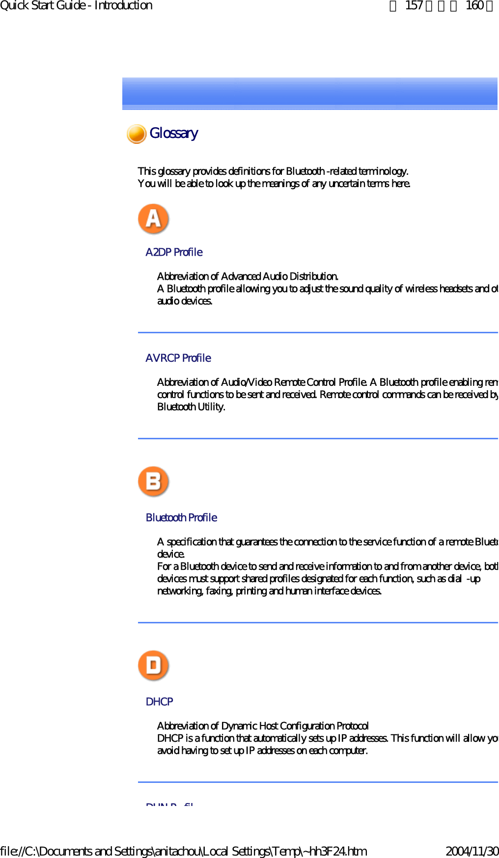 Quick Start Guide - Introduction 第 157 頁，共 160 頁file://C:\Documents and Settings\anitachou\Local Settings\Temp\~hh3F24.htm 2004/11/30This glossary provides definitions for Bluetooth -related terminology.You will be able to look up the meanings of any uncertain terms here. A2DP Profile Abbreviation of Advanced Audio Distribution.A Bluetooth profile allowing you to adjust the sound quality of wireless headsets and otaudio devices. AVRCP Profile Abbreviation of Audio/Video Remote Control Profile. A Bluetooth profile enabling remcontrol functions to be sent and received. Remote control commands can be received byBluetooth Utility. Bluetooth Profile A specification that guarantees the connection to the service function of a remote Bluetodevice.For a Bluetooth device to send and receive information to and from another device, bothdevices must support shared profiles designated for each function, such as dial -up networking, faxing, printing and human interface devices. DHCP Abbreviation of Dynamic Host Configuration ProtocolDHCP is a function that automatically sets up IP addresses. This function will allow youavoid having to set up IP addresses on each computer.  DUN P filGlossary