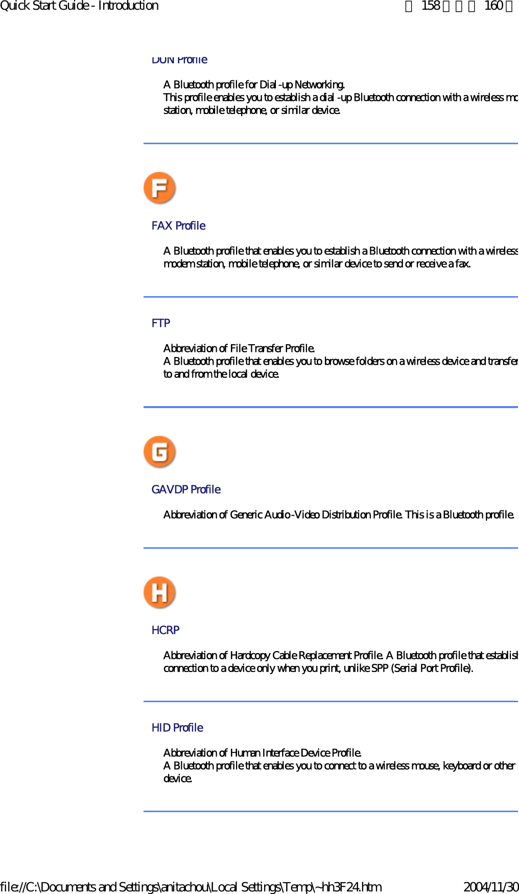 Quick Start Guide - Introduction 第 158 頁，共 160 頁file://C:\Documents and Settings\anitachou\Local Settings\Temp\~hh3F24.htm 2004/11/30DUN Profile A Bluetooth profile for Dial-up Networking.This profile enables you to establish a dial -up Bluetooth connection with a wireless mostation, mobile telephone, or similar device.FAX Profile A Bluetooth profile that enables you to establish a Bluetooth connection with a wirelessmodem station, mobile telephone, or similar device to send or receive a fax. FTP Abbreviation of File Transfer Profile. A Bluetooth profile that enables you to browse folders on a wireless device and transferto and from the local device. GAVDP Profile Abbreviation of Generic Audio-Video Distribution Profile. This is a Bluetooth profile.HCRP Abbreviation of Hardcopy Cable Replacement Profile. A Bluetooth profile that establishconnection to a device only when you print, unlike SPP (Serial Port Profile). HID Profile Abbreviation of Human Interface Device Profile. A Bluetooth profile that enables you to connect to a wireless mouse, keyboard or other idevice. 