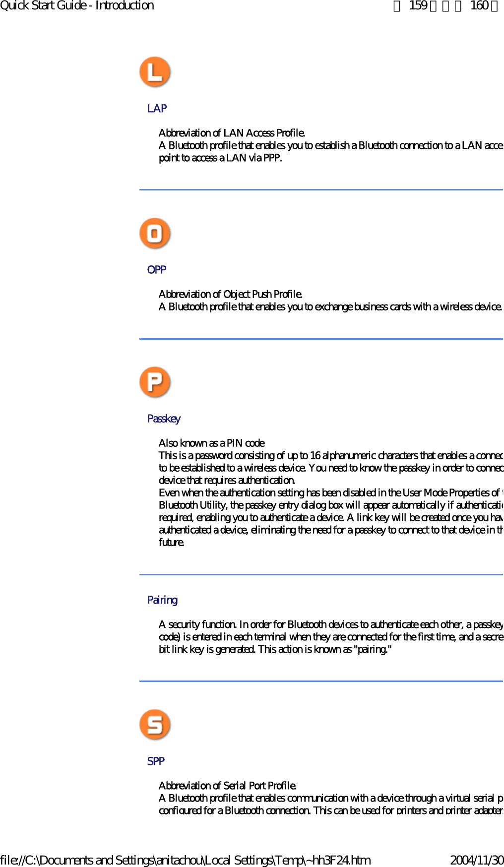 Quick Start Guide - Introduction 第 159 頁，共 160 頁file://C:\Documents and Settings\anitachou\Local Settings\Temp\~hh3F24.htm 2004/11/30LAP Abbreviation of LAN Access Profile. A Bluetooth profile that enables you to establish a Bluetooth connection to a LAN accespoint to access a LAN via PPP.  OPP PasskeyAlso known as a PIN codeThis is a password consisting of up to 16 alphanumeric characters that enables a connecto be established to a wireless device. You need to know the passkey in order to connecdevice that requires authentication.Even when the authentication setting has been disabled in the User Mode Properties of tBluetooth Utility, the passkey entry dialog box will appear automatically if authenticatiorequired, enabling you to authenticate a device. A link key will be created once you havauthenticated a device, eliminating the need for a passkey to connect to that device in thfuture.PairingA security function. In order for Bluetooth devices to authenticate each other, a passkeycode) is entered in each terminal when they are connected for the first time, and a secretbit link key is generated. This action is known as &quot;pairing.&quot;SPP Abbreviation of Serial Port Profile.A Bluetooth profile that enables communication with a device through a virtual serial poconfigured for a Bluetooth connection. This can be used for printers and printer adaptersAbbreviation of Object Push Profile. A Bluetooth profile that enables you to exchange business cards with a wireless device. 