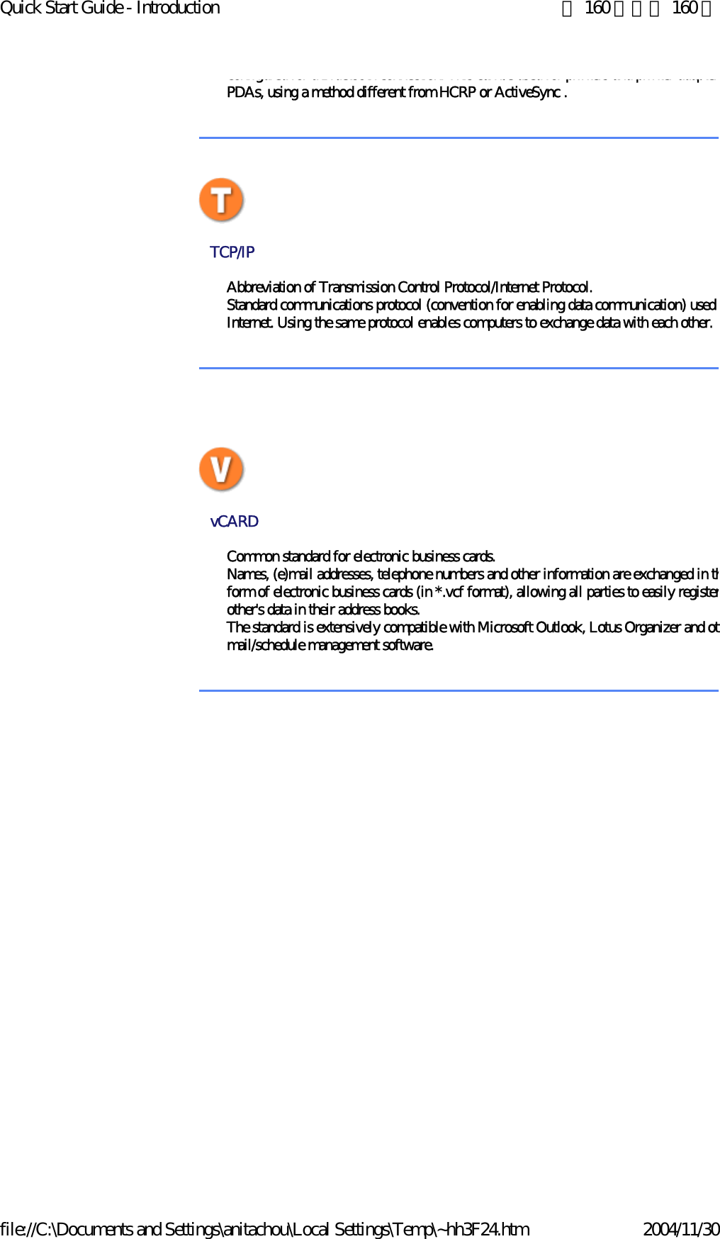 Quick Start Guide - Introduction 第 160 頁，共 160 頁file://C:\Documents and Settings\anitachou\Local Settings\Temp\~hh3F24.htm 2004/11/30configured for a Bluetooth connection. This can be used for printers and printer adaptersPDAs, using a method different from HCRP or ActiveSync . TCP/IP Abbreviation of Transmission Control Protocol/Internet Protocol.Standard communications protocol (convention for enabling data communication) used Internet. Using the same protocol enables computers to exchange data with each other.  vCARD Common standard for electronic business cards.Names, (e)mail addresses, telephone numbers and other information are exchanged in thform of electronic business cards (in *.vcf format), allowing all parties to easily registerother&apos;s data in their address books.The standard is extensively compatible with Microsoft Outlook, Lotus Organizer and othmail/schedule management software. 