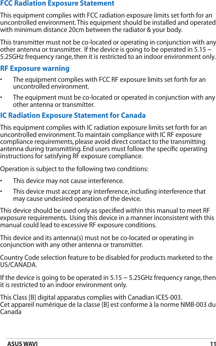 11ASUS WAVIFCC Radiation Exposure StatementThis equipment complies with FCC radiation exposure limits set forth for an uncontrolled environment. This equipment should be installed and operated with minimum distance 20cm between the radiator &amp; your body.This transmitter must not be co-located or operating in conjunction with any other antenna or transmitter.  If the device is going to be operated in 5.15 ~ 5.25GHz frequency range, then it is restricted to an indoor environment only.RF Exposure warning•  The equipment complies with FCC RF exposure limits set forth for an uncontrolled environment.•  The equipment must be co-located or operated in conjunction with any other antenna or transmitter.IC Radiation Exposure Statement for CanadaThis equipment complies with IC radiation exposure limits set forth for an uncontrolled environment. To maintain compliance with IC RF exposure compliance requirements, please avoid direct contact to the transmitting antenna during transmitting. End users must follow the speciﬁc operating instructions for satisfying RF exposure compliance.Operation is subject to the following two conditions: •  This device may not cause interference. •  This device must accept any interference, including interference that  may cause undesired operation of the device.This device should be used only as speciﬁed within this manual to meet RF exposure requirements.  Using this device in a manner inconsistent with this manual could lead to excessive RF exposure conditions.This device and its antenna(s) must not be co-located or operating in conjunction with any other antenna or transmitter.Country Code selection feature to be disabled for products marketed to the US/CANADA.If the device is going to be operated in 5.15 ~ 5.25GHz frequency range, then it is restricted to an indoor environment only.This Class [B] digital apparatus complies with Canadian ICES-003. Cet appareil numérique de la classe [B] est conforme à la norme NMB-003 du Canada