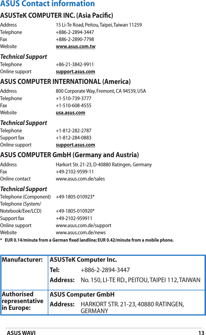 13ASUS WAVIASUS Contact informationASUSTeK COMPUTER INC. (Asia Paciﬁc)Address  15 Li-Te Road, Peitou, Taipei, Taiwan 11259Telephone  +886-2-2894-3447Fax    +886-2-2890-7798Website  www.asus.com.twTechnical SupportTelephone  +86-21-3842-9911Online support  support.asus.comASUS COMPUTER INTERNATIONAL (America)Address  800 Corporate Way, Fremont, CA 94539, USATelephone  +1-510-739-3777Fax    +1-510-608-4555Website  usa.asus.comTechnical SupportTelephone  +1-812-282-2787Support fax  +1-812-284-0883Online support  support.asus.comASUS COMPUTER GmbH (Germany and Austria)Address   Harkort Str. 21-23, D-40880 Ratingen,  GermanyFax    +49-2102-9599-11Online contact  www.asus.com.de/salesTechnical SupportTelephone (Component)  +49-1805-010923*Telephone (System/Notebook/Eee/LCD)  +49-1805-010920*Support fax  +49-2102-959911Online support  www.asus.com.de/supportWebsite  www.asus.com.de/news*    EUR 0.14/minute from a German ﬁxed landline; EUR 0.42/minute from a mobile phone.Manufacturer: ASUSTeK Computer Inc.Tel: +886-2-2894-3447Address: No. 150, LI-TE RD., PEITOU, TAIPEI 112, TAIWANAuthorised representative  in Europe:ASUS Computer GmbHAddress: HARKORT STR. 21-23, 40880 RATINGEN, GERMANY
