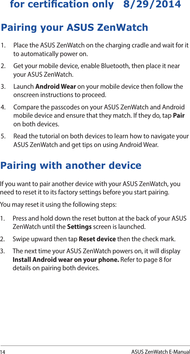 14ASUS ZenWatch E-Manualfor certication only   8/29/2014If you want to pair another device with your ASUS ZenWatch, you need to reset it to its factory settings before you start pairing. You may reset it using the following steps:1.  Press and hold down the reset button at the back of your ASUS ZenWatch until the Settings screen is launched.2.  Swipe upward then tap Reset device then the check mark. 3.  The next time your ASUS ZenWatch powers on, it will display Install Android wear on your phone. Refer to page 8 for details on pairing both devices.Pairing with another devicePairing your ASUS ZenWatch1.  Place the ASUS ZenWatch on the charging cradle and wait for it to automatically power on.2.  Get your mobile device, enable Bluetooth, then place it near your ASUS ZenWatch. 3. Launch Android Wear on your mobile device then follow the onscreen instructions to proceed.4.  Compare the passcodes on your ASUS ZenWatch and Android mobile device and ensure that they match. If they do, tap Pair on both devices.5.   Read the tutorial on both devices to learn how to navigate your ASUS ZenWatch and get tips on using Android Wear.