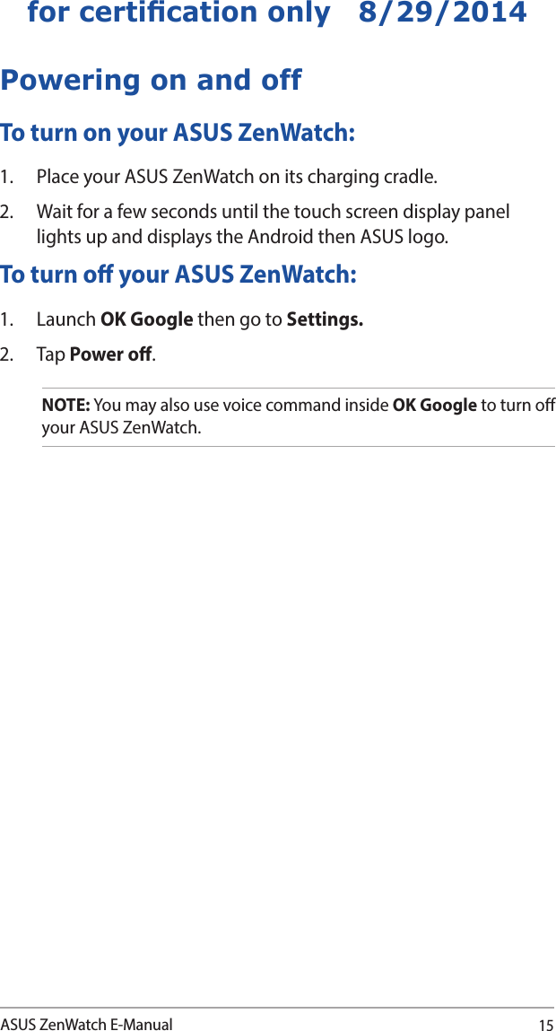 15ASUS ZenWatch E-Manualfor certication only   8/29/2014Powering on and offTo turn on your ASUS ZenWatch:1.  Place your ASUS ZenWatch on its charging cradle.  2.  Wait for a few seconds until the touch screen display panel lights up and displays the Android then ASUS logo. To turn o your ASUS ZenWatch:1. Launch OK Google then go to Settings. 2. Tap Power o.NOTE: You may also use voice command inside OK Google to turn o your ASUS ZenWatch.
