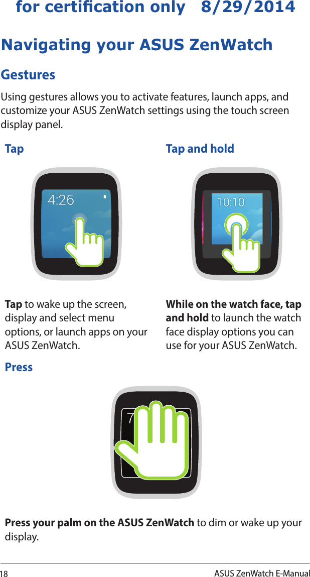 18ASUS ZenWatch E-Manualfor certication only   8/29/2014Navigating your ASUS ZenWatchTap Tap and holdTap to wake up the screen, display and select menu options, or launch apps on your ASUS ZenWatch. While on the watch face, tap and hold to launch the watch face display options you can use for your ASUS ZenWatch. GesturesUsing gestures allows you to activate features, launch apps, and customize your ASUS ZenWatch settings using the touch screen display panel. PressPress your palm on the ASUS ZenWatch to dim or wake up your display.