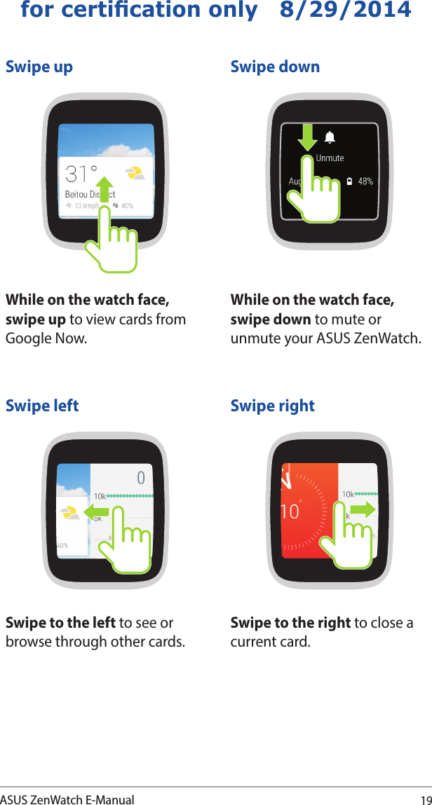 19ASUS ZenWatch E-Manualfor certication only   8/29/2014Swipe up Swipe downWhile on the watch face, swipe up to view cards from Google Now.While on the watch face, swipe down to mute or unmute your ASUS ZenWatch.Swipe left Swipe rightSwipe to the left to see or browse through other cards.Swipe to the right to close a current card.