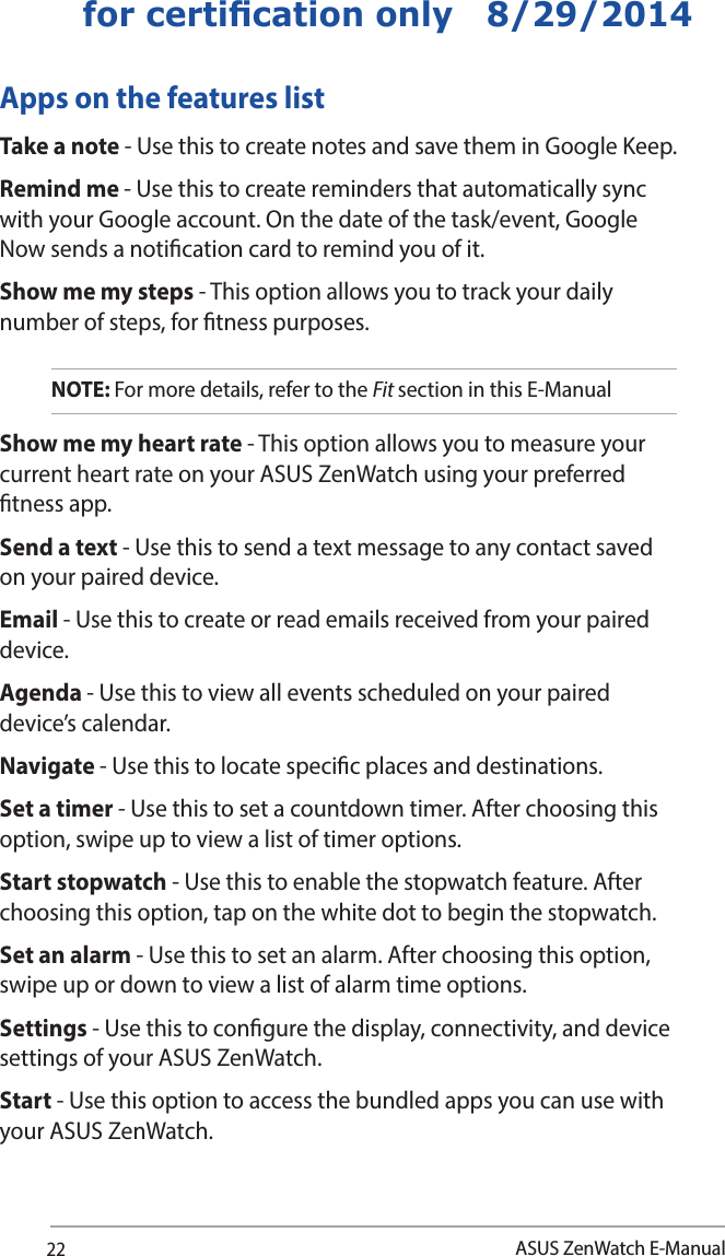 22ASUS ZenWatch E-Manualfor certication only   8/29/2014Apps on the features listTake a note - Use this to create notes and save them in Google Keep.Remind me - Use this to create reminders that automatically sync with your Google account. On the date of the task/event, Google Now sends a notication card to remind you of it.Show me my steps - This option allows you to track your daily number of steps, for tness purposes.  NOTE: For more details, refer to the Fit section in this E-ManualShow me my heart rate - This option allows you to measure your current heart rate on your ASUS ZenWatch using your preferred tness app.Send a text - Use this to send a text message to any contact saved on your paired device.Email - Use this to create or read emails received from your paired device.Agenda - Use this to view all events scheduled on your paired device’s calendar. Navigate - Use this to locate specic places and destinations. Set a timer - Use this to set a countdown timer. After choosing this option, swipe up to view a list of timer options.Start stopwatch - Use this to enable the stopwatch feature. After choosing this option, tap on the white dot to begin the stopwatch. Set an alarm - Use this to set an alarm. After choosing this option, swipe up or down to view a list of alarm time options. Settings - Use this to congure the display, connectivity, and device settings of your ASUS ZenWatch.Start - Use this option to access the bundled apps you can use with your ASUS ZenWatch.