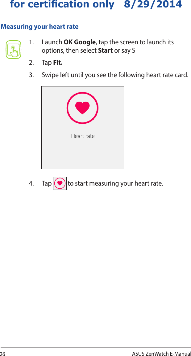 26ASUS ZenWatch E-Manualfor certication only   8/29/2014Measuring your heart rate1. Launch OK Google, tap the screen to launch its options, then select Start or say S2. Tap Fit.3.  Swipe left until you see the following heart rate card.4. Tap   to start measuring your heart rate. 