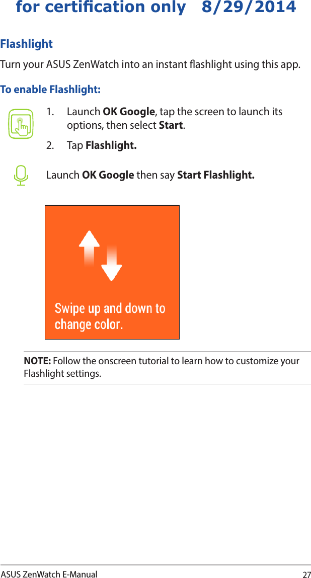 27ASUS ZenWatch E-Manualfor certication only   8/29/2014FlashlightTurn your ASUS ZenWatch into an instant ashlight using this app. 1. Launch OK Google, tap the screen to launch its options, then select Start.2. Tap Flashlight.Launch OK Google then say Start Flashlight.To enable Flashlight:NOTE: Follow the onscreen tutorial to learn how to customize your Flashlight settings.