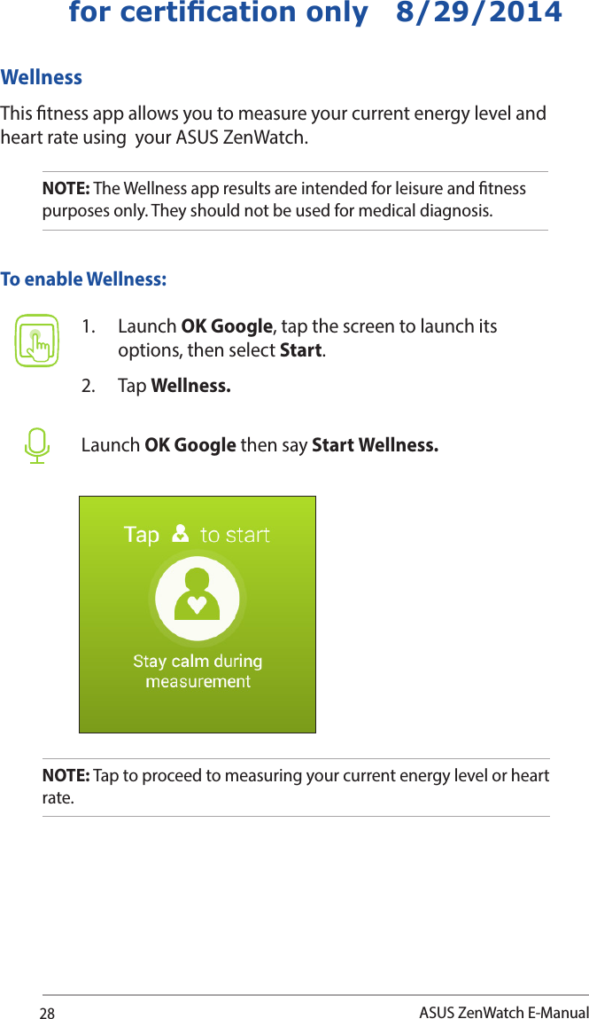 28ASUS ZenWatch E-Manualfor certication only   8/29/2014WellnessThis tness app allows you to measure your current energy level and heart rate using  your ASUS ZenWatch. 1. Launch OK Google, tap the screen to launch its options, then select Start.2. Tap Wellness.Launch OK Google then say Start Wellness.To enable Wellness:NOTE: The Wellness app results are intended for leisure and tness purposes only. They should not be used for medical diagnosis. NOTE: Tap to proceed to measuring your current energy level or heart rate. 