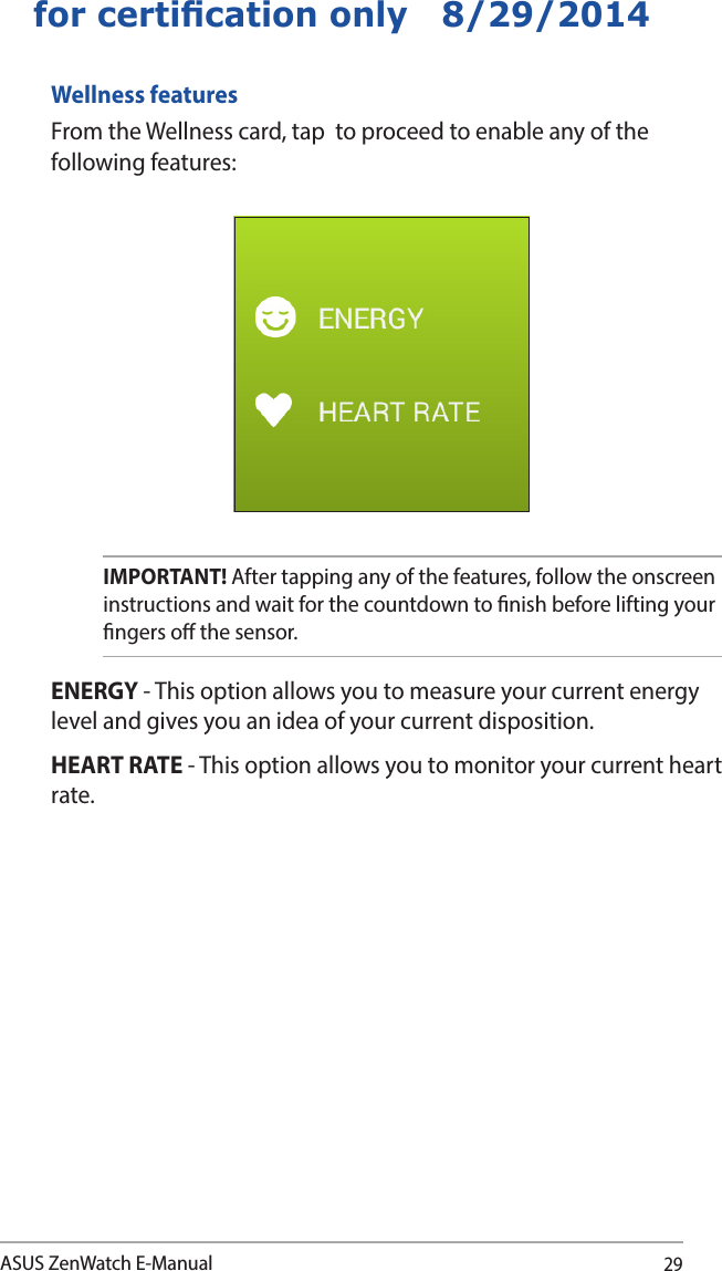 29ASUS ZenWatch E-Manualfor certication only   8/29/2014Wellness featuresFrom the Wellness card, tap  to proceed to enable any of the following features:ENERGY - This option allows you to measure your current energy level and gives you an idea of your current disposition.HEART RATE - This option allows you to monitor your current heart rate.IMPORTANT! After tapping any of the features, follow the onscreen instructions and wait for the countdown to nish before lifting your ngers o the sensor. 