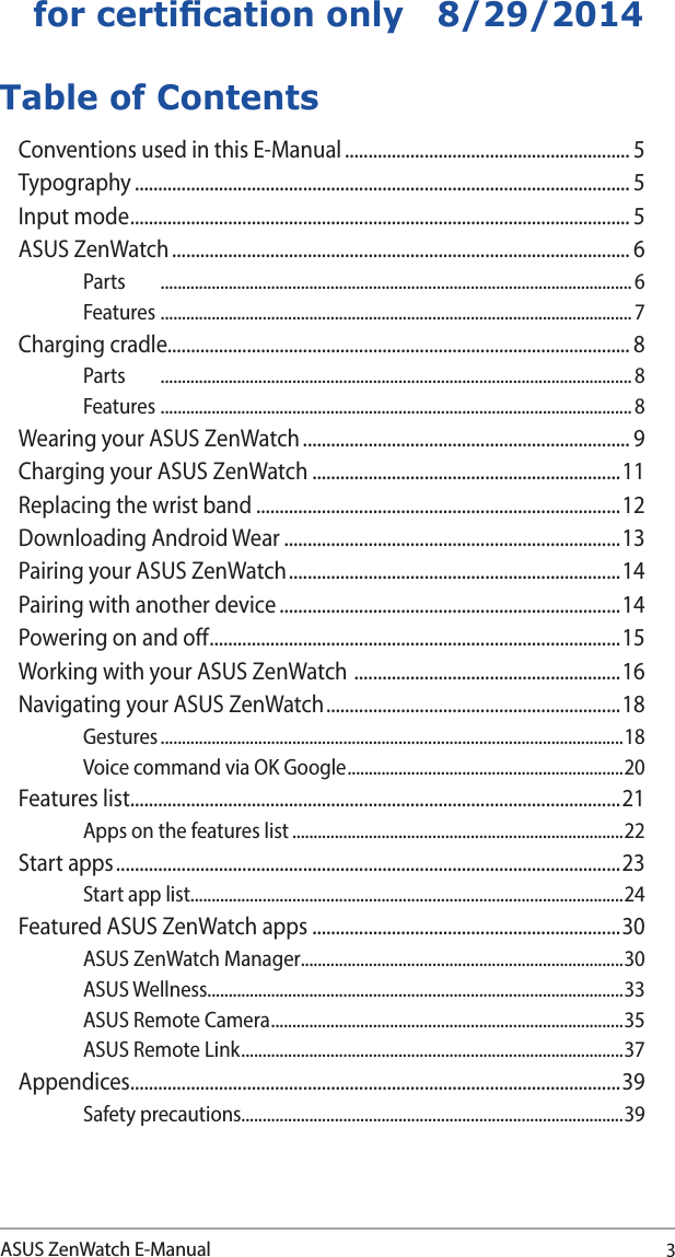 3ASUS ZenWatch E-Manualfor certication only   8/29/2014Table of ContentsConventions used in this E-Manual ............................................................. 5Typography .......................................................................................................... 5Input mode ........................................................................................................... 5ASUS ZenWatch .................................................................................................. 6Parts  ............................................................................................................... 6Features ............................................................................................................... 7Charging cradle................................................................................................... 8Parts  ............................................................................................................... 8Features ............................................................................................................... 8Wearing your ASUS ZenWatch ...................................................................... 9Charging your ASUS ZenWatch ..................................................................11Replacing the wrist band ..............................................................................12Downloading Android Wear ........................................................................13Pairing your ASUS ZenWatch ....................................................................... 14Pairing with another device .........................................................................14Powering on and off ........................................................................................15Working with your ASUS ZenWatch  ......................................................... 16Navigating your ASUS ZenWatch ............................................................... 18Gestures .............................................................................................................18Voice command via OK Google ................................................................. 20Features list.........................................................................................................21Apps on the features list ..............................................................................22Start apps ............................................................................................................ 23Start app list......................................................................................................24Featured ASUS ZenWatch apps ..................................................................30ASUS ZenWatch Manager ............................................................................30ASUS Wellness..................................................................................................33ASUS Remote Camera ................................................................................... 35ASUS Remote Link .......................................................................................... 37Appendices.........................................................................................................39Safety precautions..........................................................................................39