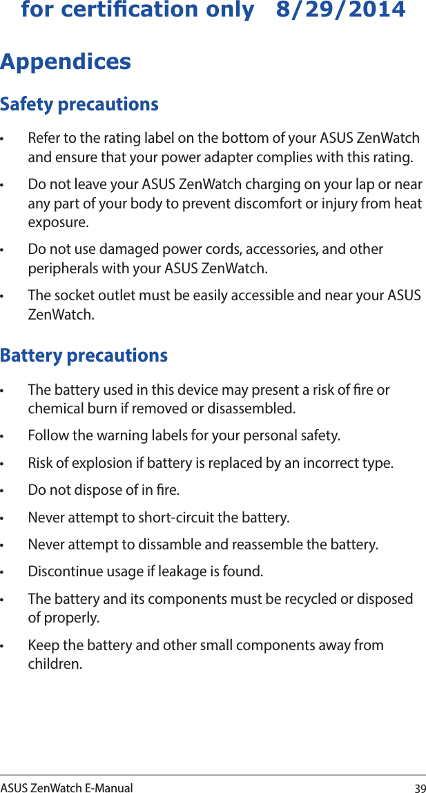39ASUS ZenWatch E-Manualfor certication only   8/29/2014AppendicesSafety precautions• RefertotheratinglabelonthebottomofyourASUSZenWatchand ensure that your power adapter complies with this rating.• DonotleaveyourASUSZenWatchchargingonyourlapornearany part of your body to prevent discomfort or injury from heat exposure.• Donotusedamagedpowercords,accessories,andotherperipherals with your ASUS ZenWatch.• ThesocketoutletmustbeeasilyaccessibleandnearyourASUSZenWatch.Battery precautions• Thebatteryusedinthisdevicemaypresentariskofreorchemical burn if removed or disassembled.• Followthewarninglabelsforyourpersonalsafety.• Riskofexplosionifbatteryisreplacedbyanincorrecttype.• Donotdisposeofinre.• Neverattempttoshort-circuitthebattery.• Neverattempttodissambleandreassemblethebattery.• Discontinueusageifleakageisfound.• Thebatteryanditscomponentsmustberecycledordisposedof properly.• Keepthebatteryandothersmallcomponentsawayfromchildren. 