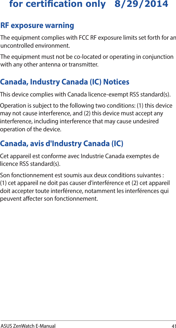 41ASUS ZenWatch E-Manualfor certication only   8/29/2014RF exposure warning  The equipment complies with FCC RF exposure limits set forth for an uncontrolled environment. The equipment must not be co-located or operating in conjunction with any other antenna or transmitter.Canada, Industry Canada (IC) Notices This device complies with Canada licence-exempt RSS standard(s). Operation is subject to the following two conditions: (1) this device may not cause interference, and (2) this device must accept any interference, including interference that may cause undesired operation of the device.Canada, avis d&apos;Industry Canada (IC) Cet appareil est conforme avec Industrie Canada exemptes de licence RSS standard(s). Son fonctionnement est soumis aux deux conditions suivantes : (1) cet appareil ne doit pas causer d&apos;interférence et (2) cet appareil doit accepter toute interférence, notamment les interférences qui peuvent aecter son fonctionnement.