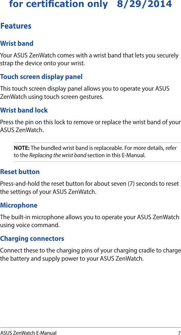 7ASUS ZenWatch E-Manualfor certication only   8/29/2014FeaturesWrist bandYour ASUS ZenWatch comes with a wrist band that lets you securely strap the device onto your wrist.Touch screen display panelThis touch screen display panel allows you to operate your ASUS ZenWatch using touch screen gestures.Wrist band lockPress the pin on this lock to remove or replace the wrist band of your ASUS ZenWatch.NOTE: The bundled wrist band is replaceable. For more details, refer to the Replacing the wrist band section in this E-Manual.Reset buttonPress-and-hold the reset button for about seven (7) seconds to reset the settings of your ASUS ZenWatch. MicrophoneThe built-in microphone allows you to operate your ASUS ZenWatch using voice command. Charging connectorsConnect these to the charging pins of your charging cradle to charge the battery and supply power to your ASUS ZenWatch.