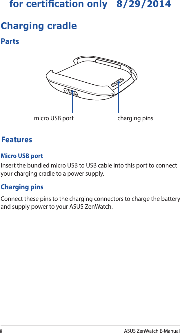 8ASUS ZenWatch E-Manualfor certication only   8/29/2014Charging cradlePartsmicro USB port charging pinsFeaturesMicro USB portInsert the bundled micro USB to USB cable into this port to connect your charging cradle to a power supply. Charging pinsConnect these pins to the charging connectors to charge the battery and supply power to your ASUS ZenWatch.