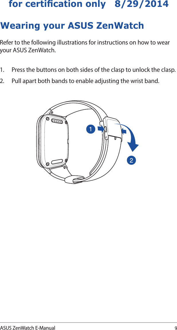 9ASUS ZenWatch E-Manualfor certication only   8/29/2014Wearing your ASUS ZenWatchRefer to the following illustrations for instructions on how to wear your ASUS ZenWatch.1.  Press the buttons on both sides of the clasp to unlock the clasp.2.  Pull apart both bands to enable adjusting the wrist band. 
