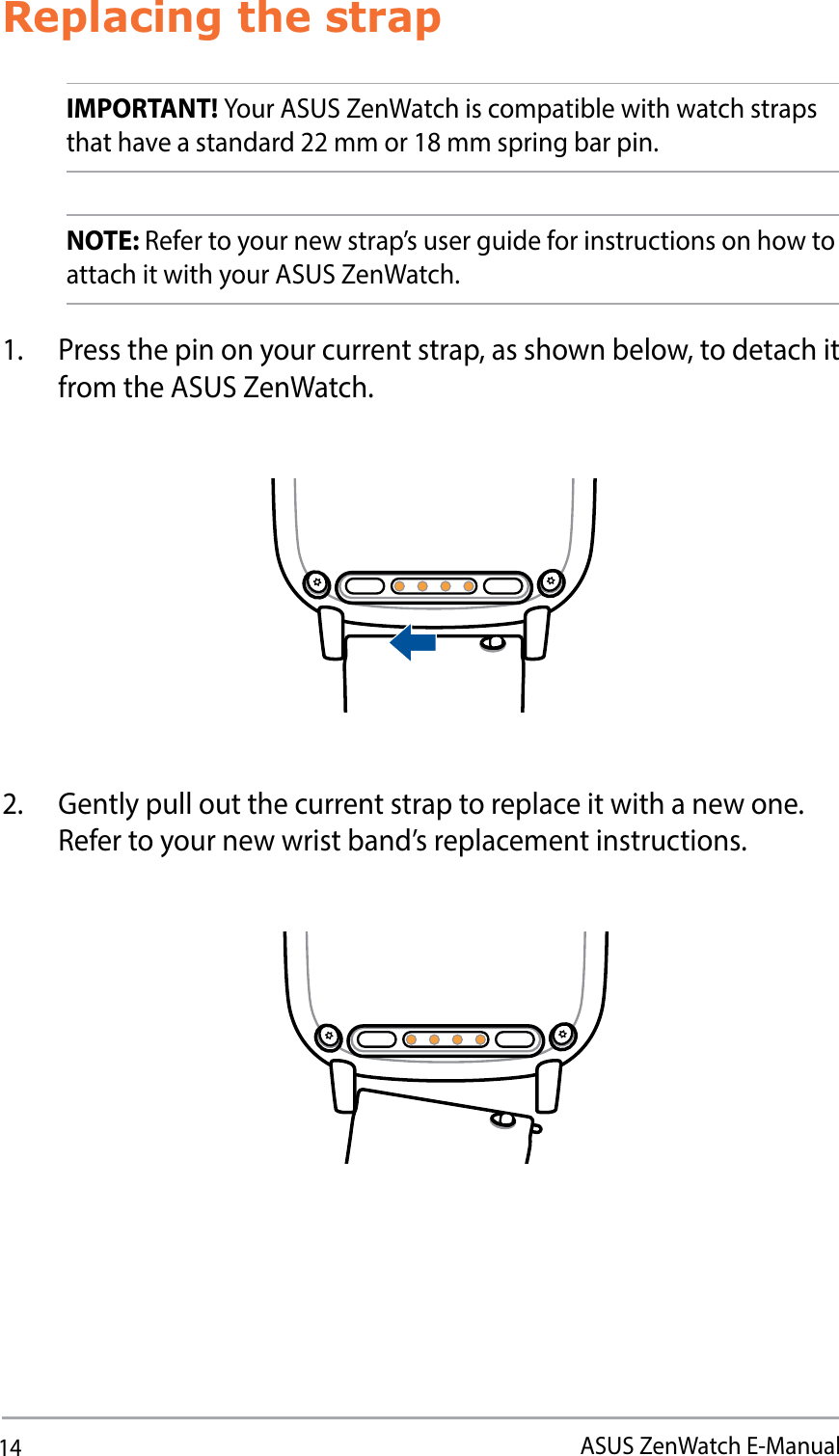 14ASUS ZenWatch E-ManualReplacing the strapIMPORTANT! Your ASUS ZenWatch is compatible with watch straps that have a standard 22 mm or 18 mm spring bar pin.NOTE: Refer to your new strap’s user guide for instructions on how to attach it with your ASUS ZenWatch.1.  Press the pin on your current strap, as shown below, to detach it from the ASUS ZenWatch.2.  Gently pull out the current strap to replace it with a new one. Refer to your new wrist band’s replacement instructions.