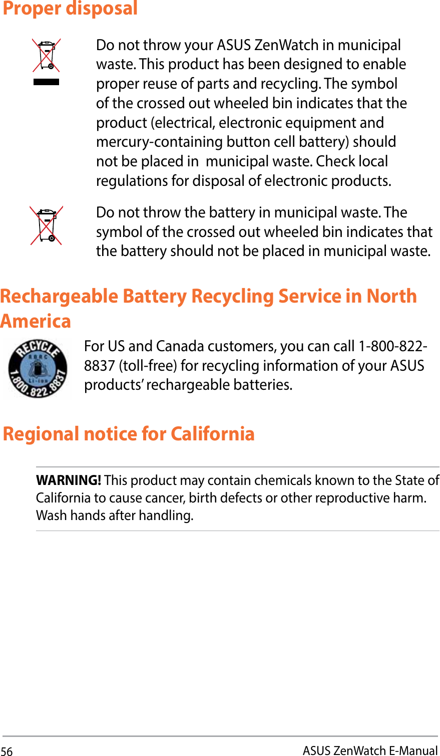 56ASUS ZenWatch E-ManualProper disposalDo not throw your ASUS ZenWatch in municipal waste. This product has been designed to enable proper reuse of parts and recycling. The symbol of the crossed out wheeled bin indicates that the QSPEVDUFMFDUSJDBMFMFDUSPOJDFRVJQNFOUBOEmercury-containing button cell battery) should not be placed in  municipal waste. Check local regulations for disposal of electronic products.Do not throw the battery in municipal waste. The symbol of the crossed out wheeled bin indicates that the battery should not be placed in municipal waste.For US and Canada customers, you can call 1-800-822-8837 (toll-free) for recycling information of your ASUS products’ rechargeable batteries.Rechargeable Battery Recycling Service in North AmericaRegional notice for CaliforniaWARNING! This product may contain chemicals known to the State of California to cause cancer, birth defects or other reproductive harm. Wash hands after handling.