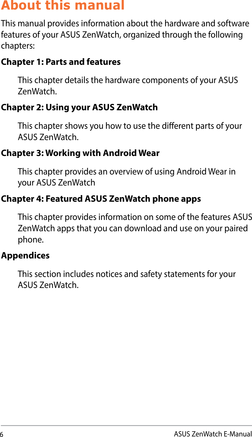 6ASUS ZenWatch E-ManualAbout this manualThis manual provides information about the hardware and software features of your ASUS ZenWatch, organized through the following chapters:Chapter 1: Parts and featuresThis chapter details the hardware components of your ASUS ZenWatch.Chapter 2: Using your ASUS ZenWatchThis chapter shows you how to use the dierent parts of your ASUS ZenWatch.Chapter 3: Working with Android WearThis chapter provides an overview of using Android Wear in your ASUS ZenWatchChapter 4: Featured ASUS ZenWatch phone appsThis chapter provides information on some of the features ASUS ZenWatch apps that you can download and use on your paired phone.AppendicesThis section includes notices and safety statements for your ASUS ZenWatch.