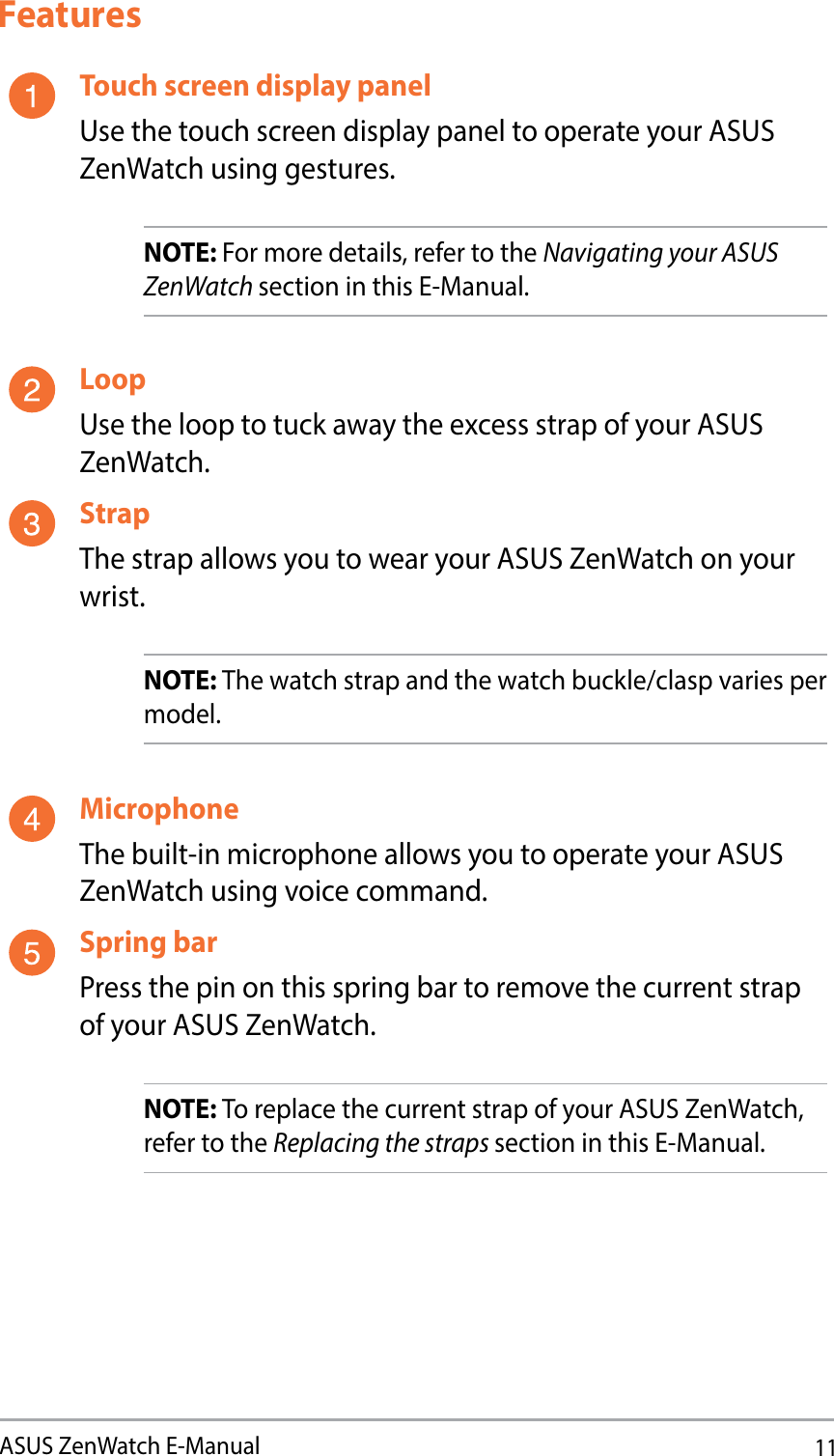 11ASUS ZenWatch E-ManualFeaturesTouch screen display panelUse the touch screen display panel to operate your ASUS ZenWatch using gestures.NOTE: For more details, refer to the Navigating your ASUS ZenWatch section in this E-Manual. LoopUse the loop to tuck away the excess strap of your ASUS ZenWatch.StrapThe strap allows you to wear your ASUS ZenWatch on your wrist. NOTE: The watch strap and the watch buckle/clasp varies per model.MicrophoneThe built-in microphone allows you to operate your ASUS ZenWatch using voice command. Spring barPress the pin on this spring bar to remove the current strap of your ASUS ZenWatch.NOTE: To replace the current strap of your ASUS ZenWatch, refer to the Replacing the straps section in this E-Manual. 