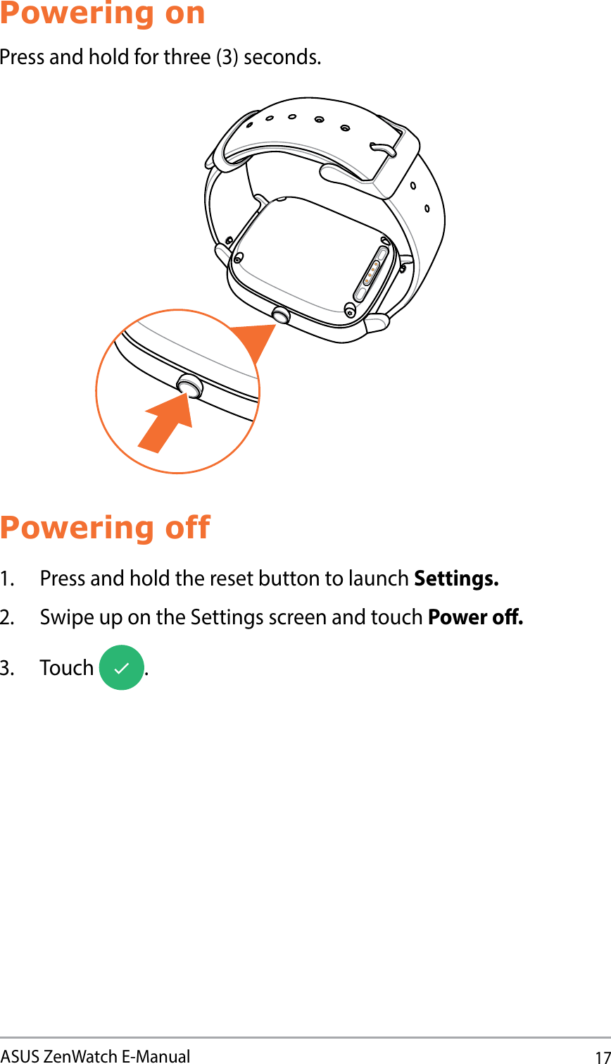 17ASUS ZenWatch E-ManualPowering onPress and hold for three (3) seconds.Powering off1.  Press and hold the reset button to launch Settings.2.  Swipe up on the Settings screen and touch Power o.3. Touch  .