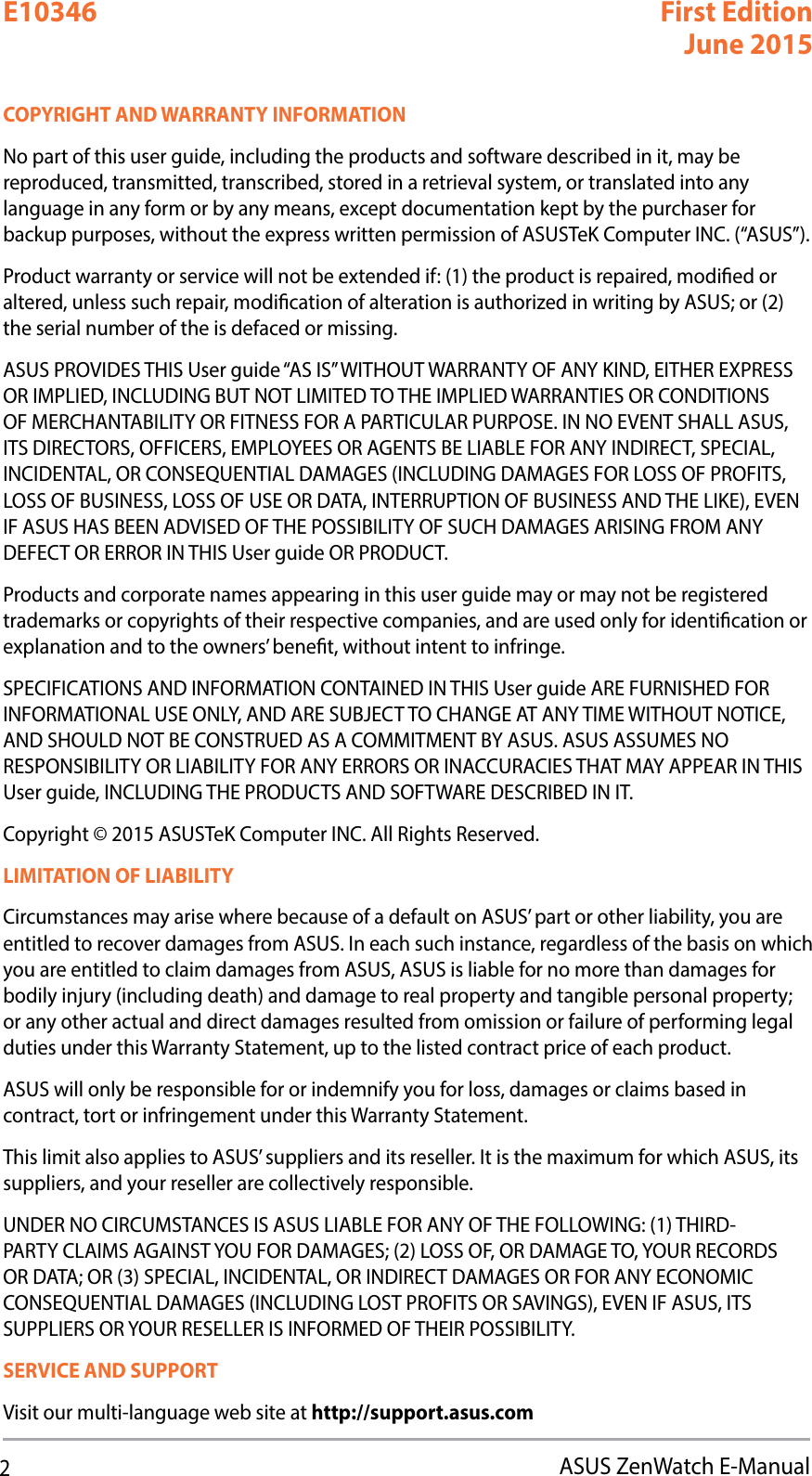 2ASUS ZenWatch E-ManualCOPYRIGHT AND WARRANTY INFORMATIONNo part of this user guide, including the products and software described in it, may be reproduced, transmitted, transcribed, stored in a retrieval system, or translated into any language in any form or by any means, except documentation kept by the purchaser for backup purposes, without the express written permission of ASUSTeK Computer INC. (“ASUS”).Product warranty or service will not be extended if: (1) the product is repaired, modied or altered, unless such repair, modication of alteration is authorized in writing by ASUS; or (2) the serial number of the is defaced or missing.ASUS PROVIDES THIS User guide “AS IS” WITHOUT WARRANTY OF ANY KIND, EITHER EXPRESS OR IMPLIED, INCLUDING BUT NOT LIMITED TO THE IMPLIED WARRANTIES OR CONDITIONS OF MERCHANTABILITY OR FITNESS FOR A PARTICULAR PURPOSE. IN NO EVENT SHALL ASUS, ITS DIRECTORS, OFFICERS, EMPLOYEES OR AGENTS BE LIABLE FOR ANY INDIRECT, SPECIAL, INCIDENTAL, OR CONSEQUENTIAL DAMAGES (INCLUDING DAMAGES FOR LOSS OF PROFITS, LOSS OF BUSINESS, LOSS OF USE OR DATA, INTERRUPTION OF BUSINESS AND THE LIKE), EVEN IF ASUS HAS BEEN ADVISED OF THE POSSIBILITY OF SUCH DAMAGES ARISING FROM ANY DEFECT OR ERROR IN THIS User guide OR PRODUCT.Products and corporate names appearing in this user guide may or may not be registered trademarks or copyrights of their respective companies, and are used only for identication or explanation and to the owners’ benet, without intent to infringe.SPECIFICATIONS AND INFORMATION CONTAINED IN THIS User guide ARE FURNISHED FOR INFORMATIONAL USE ONLY, AND ARE SUBJECT TO CHANGE AT ANY TIME WITHOUT NOTICE, AND SHOULD NOT BE CONSTRUED AS A COMMITMENT BY ASUS. ASUS ASSUMES NO RESPONSIBILITY OR LIABILITY FOR ANY ERRORS OR INACCURACIES THAT MAY APPEAR IN THIS User guide, INCLUDING THE PRODUCTS AND SOFTWARE DESCRIBED IN IT.Copyright © 2015 ASUSTeK Computer INC. All Rights Reserved.LIMITATION OF LIABILITYCircumstances may arise where because of a default on ASUS’ part or other liability, you are entitled to recover damages from ASUS. In each such instance, regardless of the basis on which you are entitled to claim damages from ASUS, ASUS is liable for no more than damages for bodily injury (including death) and damage to real property and tangible personal property; or any other actual and direct damages resulted from omission or failure of performing legal duties under this Warranty Statement, up to the listed contract price of each product.ASUS will only be responsible for or indemnify you for loss, damages or claims based in contract, tort or infringement under this Warranty Statement.This limit also applies to ASUS’ suppliers and its reseller. It is the maximum for which ASUS, its suppliers, and your reseller are collectively responsible.UNDER NO CIRCUMSTANCES IS ASUS LIABLE FOR ANY OF THE FOLLOWING: (1) THIRD-PARTY CLAIMS AGAINST YOU FOR DAMAGES; (2) LOSS OF, OR DAMAGE TO, YOUR RECORDS OR DATA; OR (3) SPECIAL, INCIDENTAL, OR INDIRECT DAMAGES OR FOR ANY ECONOMIC CONSEQUENTIAL DAMAGES (INCLUDING LOST PROFITS OR SAVINGS), EVEN IF ASUS, ITS SUPPLIERS OR YOUR RESELLER IS INFORMED OF THEIR POSSIBILITY.SERVICE AND SUPPORTVisit our multi-language web site at http://support.asus.comE10346 First EditionJune 2015
