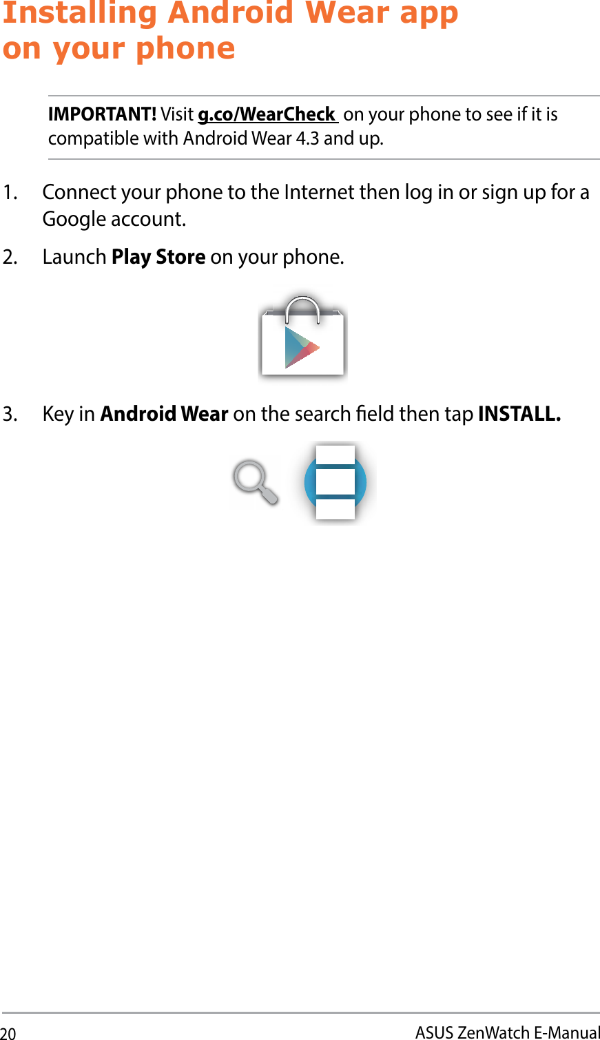 20ASUS ZenWatch E-ManualInstalling Android Wear app  on your phoneIMPORTANT! Visit g.co/WearCheck  on your phone to see if it is compatible with Android Wear 4.3 and up. 1.  Connect your phone to the Internet then log in or sign up for a Google account.2. Launch Play Store on your phone.3. Key in Android Wear on the search eld then tap INSTALL.