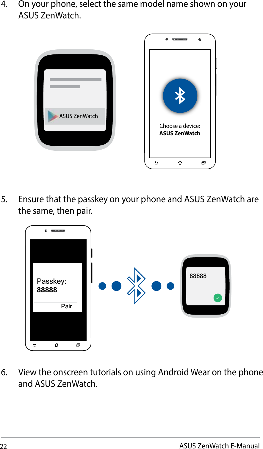 22ASUS ZenWatch E-Manual4.  On your phone, select the same model name shown on your ASUS ZenWatch. ASUS ZenWatchChoose a device:ASUS ZenWatch5.  Ensure that the passkey on your phone and ASUS ZenWatch are the same, then pair.88888Passkey:88888Pair6.  View the onscreen tutorials on using Android Wear on the phone and ASUS ZenWatch. 