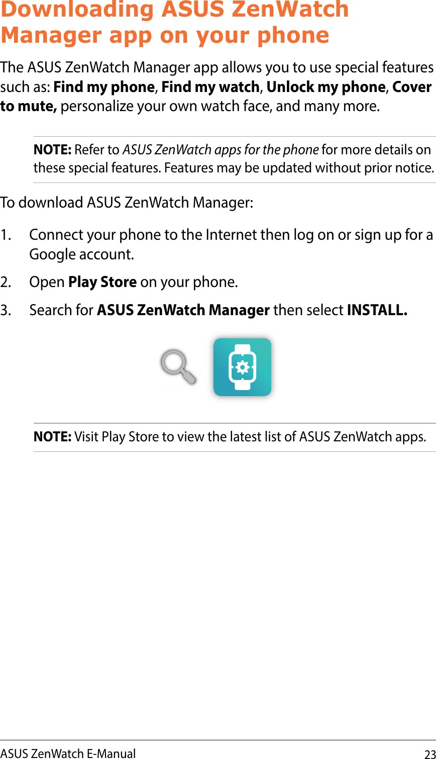 23ASUS ZenWatch E-ManualDownloading ASUS ZenWatch Manager app on your phoneThe ASUS ZenWatch Manager app allows you to use special features such as: Find my phone, Find my watch, Unlock my phone, Cover to mute, personalize your own watch face, and many more. NOTE: Refer to ASUS ZenWatch apps for the phone for more details on these special features. Features may be updated without prior notice.To download ASUS ZenWatch Manager:1.  Connect your phone to the Internet then log on or sign up for a Google account.2. Open Play Store on your phone.3. Search for ASUS ZenWatch Manager then select INSTALL.NOTE: Visit Play Store to view the latest list of ASUS ZenWatch apps.