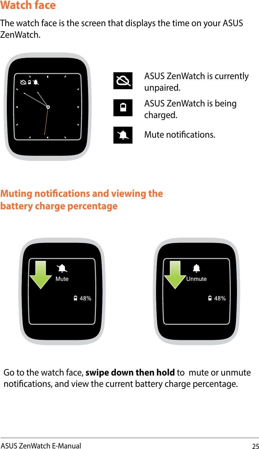 25ASUS ZenWatch E-ManualWatch faceThe watch face is the screen that displays the time on your ASUS ZenWatch.ASUS ZenWatch is currently unpaired.ASUS ZenWatch is being charged.Mute notications.Muting notications and viewing the battery charge percentageGo to the watch face, swipe down then hold to  mute or unmute notications, and view the current battery charge percentage.