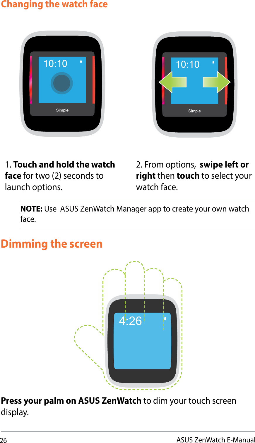 26ASUS ZenWatch E-ManualChanging the watch faceNOTE: Use  ASUS ZenWatch Manager app to create your own watch face. 1. Touch and hold the watch face for two (2) seconds to launch options. 2. From options,  swipe left or right then touch to select your watch face.Dimming the screenPress your palm on ASUS ZenWatch to dim your touch screen display. 