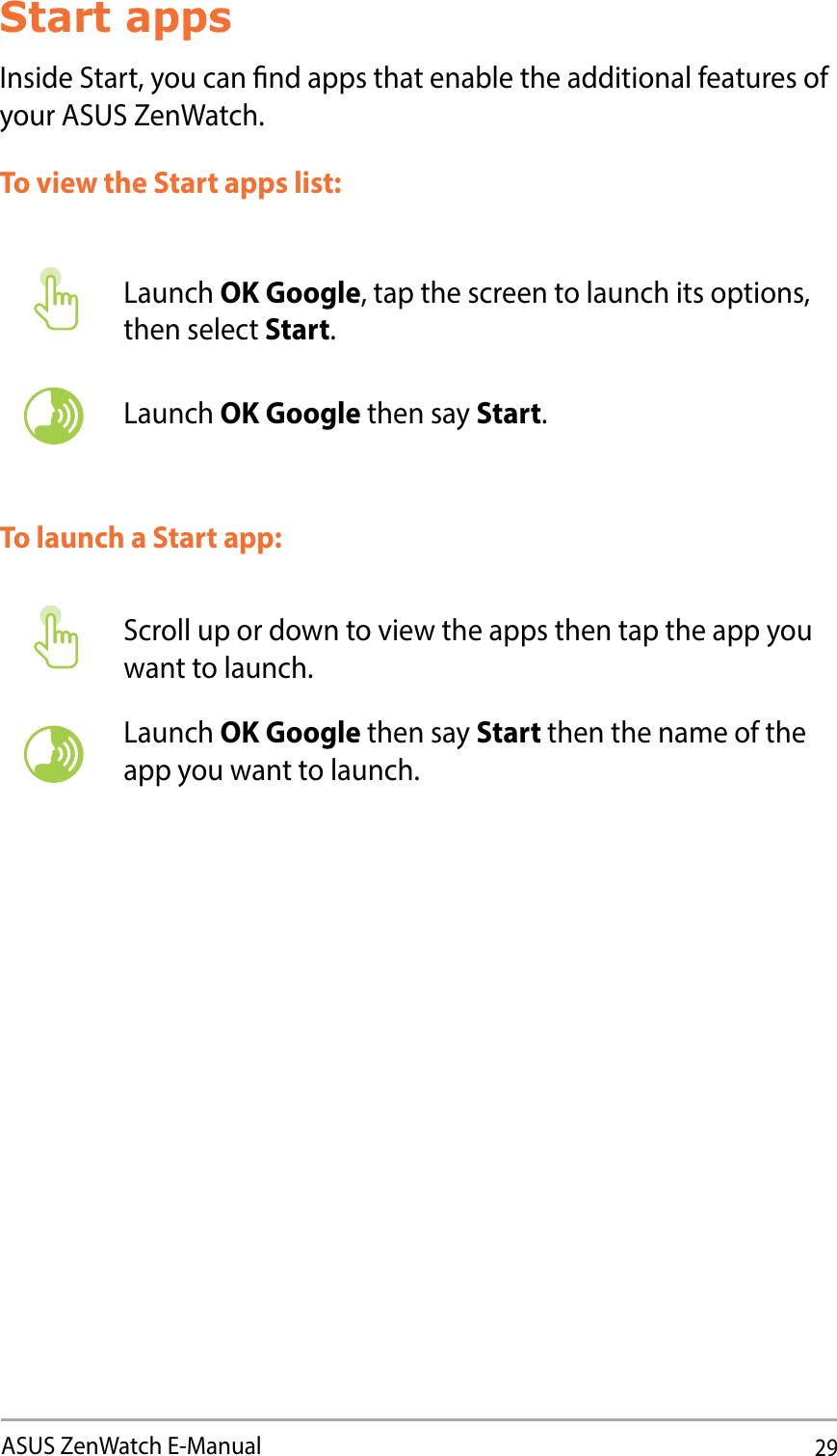 29ASUS ZenWatch E-ManualStart appsInside Start, you can nd apps that enable the additional features of your ASUS ZenWatch. To launch a Start app:Launch OK Google, tap the screen to launch its options, then select Start.Launch OK Google then say Start.Scroll up or down to view the apps then tap the app you want to launch.Launch OK Google then say Start then the name of the app you want to launch.To view the Start apps list: