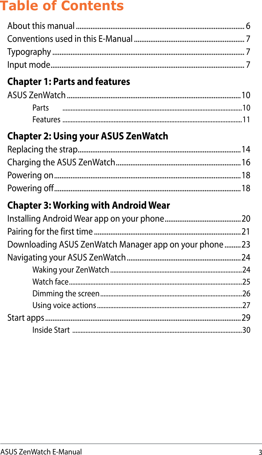 3ASUS ZenWatch E-ManualTable of ContentsAbout this manual ............................................................................................. 6Conventions used in this E-Manual ............................................................. 7Typography .......................................................................................................... 7Input mode ........................................................................................................... 7Chapter 1: Parts and featuresASUS ZenWatch ................................................................................................10Parts .............................................................................................................10Features .............................................................................................................11Chapter 2: Using your ASUS ZenWatchReplacing the strap ..........................................................................................14Charging the ASUS ZenWatch .....................................................................16Powering on .......................................................................................................18Powering off .......................................................................................................18Chapter 3: Working with Android WearInstalling Android Wear app on your phone ..........................................20Pairing for the first time .................................................................................21Downloading ASUS ZenWatch Manager app on your phone .........23Navigating your ASUS ZenWatch ...............................................................24Waking your ZenWatch ................................................................................24Watch face .........................................................................................................25Dimming the screen ......................................................................................26Using voice actions ........................................................................................27Start apps ............................................................................................................29Inside Start  .......................................................................................................30