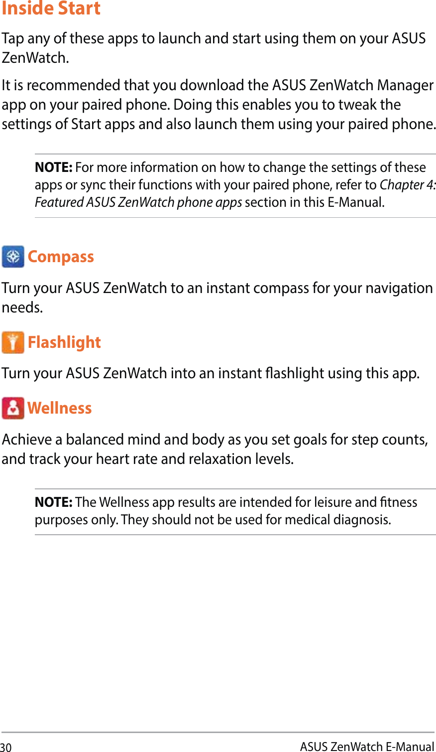 30ASUS ZenWatch E-Manual CompassTurn your ASUS ZenWatch to an instant compass for your navigation needs. FlashlightTurn your ASUS ZenWatch into an instant ashlight using this app.  WellnessAchieve a balanced mind and body as you set goals for step counts, and track your heart rate and relaxation levels.NOTE: The Wellness app results are intended for leisure and tness purposes only. They should not be used for medical diagnosis. Inside Start Tap any of these apps to launch and start using them on your ASUS ZenWatch. It is recommended that you download the ASUS ZenWatch Manager  app on your paired phone. Doing this enables you to tweak the settings of Start apps and also launch them using your paired phone. NOTE: For more information on how to change the settings of these apps or sync their functions with your paired phone, refer to Chapter 4: Featured ASUS ZenWatch phone apps section in this E-Manual.