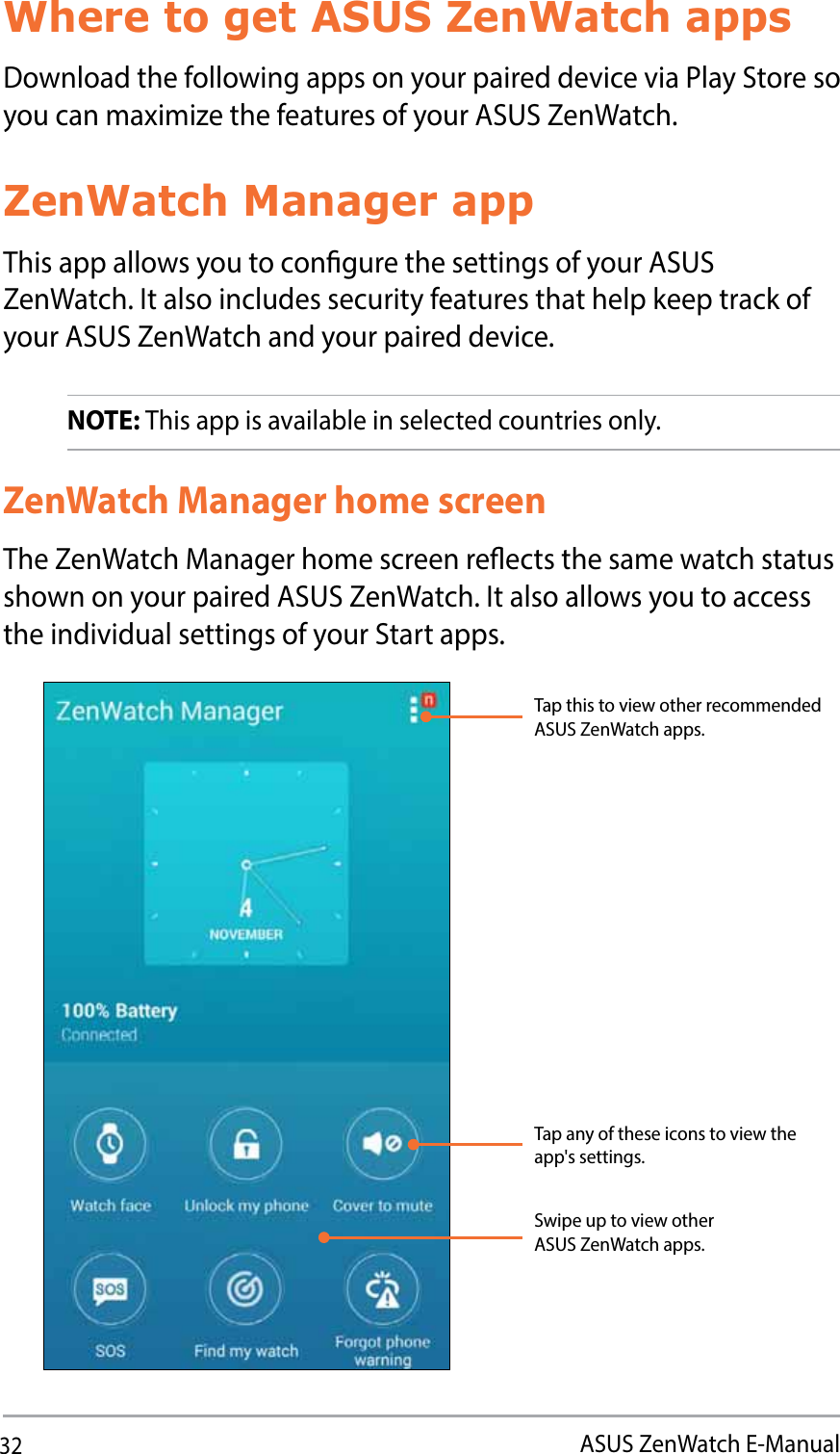 32ASUS ZenWatch E-ManualWhere to get ASUS ZenWatch appsDownload the following apps on your paired device via Play Store so you can maximize the features of your ASUS ZenWatch. ZenWatch Manager appThis app allows you to congure the settings of your ASUS ZenWatch. It also includes security features that help keep track of your ASUS ZenWatch and your paired device. NOTE: This app is available in selected countries only.ZenWatch Manager home screenThe ZenWatch Manager home screen reects the same watch status shown on your paired ASUS ZenWatch. It also allows you to access the individual settings of your Start apps.Swipe up to view other ASUS ZenWatch apps.Tap any of these icons to view the app&apos;s settings.Tap this to view other recommended ASUS ZenWatch apps. 