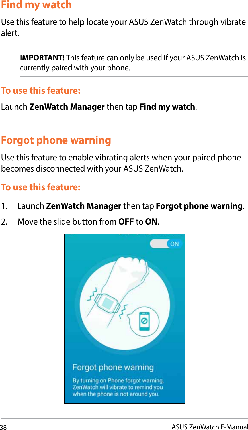 38ASUS ZenWatch E-ManualFind my watchUse this feature to help locate your ASUS ZenWatch through vibrate alert. IMPORTANT! This feature can only be used if your ASUS ZenWatch is currently paired with your phone.To use this feature:Launch ZenWatch Manager then tap Find my watch.Forgot phone warningUse this feature to enable vibrating alerts when your paired phone becomes disconnected with your ASUS ZenWatch. To use this feature:1. Launch ZenWatch Manager then tap Forgot phone warning.2.  Move the slide button from OFF to ON. 