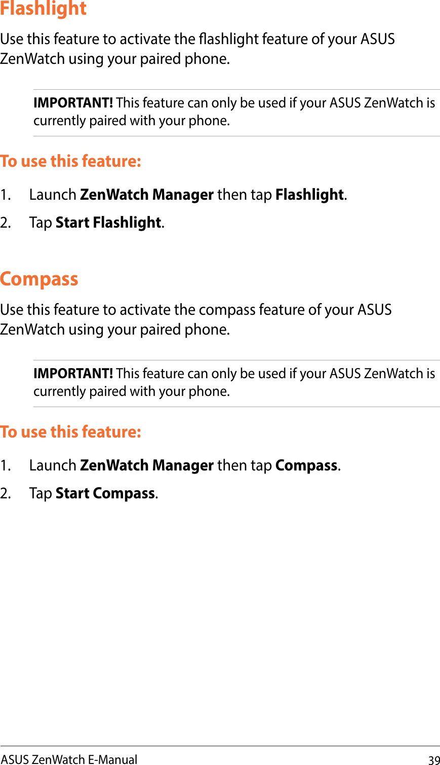 39ASUS ZenWatch E-ManualFlashlightUse this feature to activate the ashlight feature of your ASUS ZenWatch using your paired phone. IMPORTANT! This feature can only be used if your ASUS ZenWatch is currently paired with your phone.To use this feature:1. Launch ZenWatch Manager then tap Flashlight.2. Tap Start Flashlight.CompassUse this feature to activate the compass feature of your ASUS ZenWatch using your paired phone. IMPORTANT! This feature can only be used if your ASUS ZenWatch is currently paired with your phone.To use this feature:1. Launch ZenWatch Manager then tap Compass.2. Tap Start Compass.