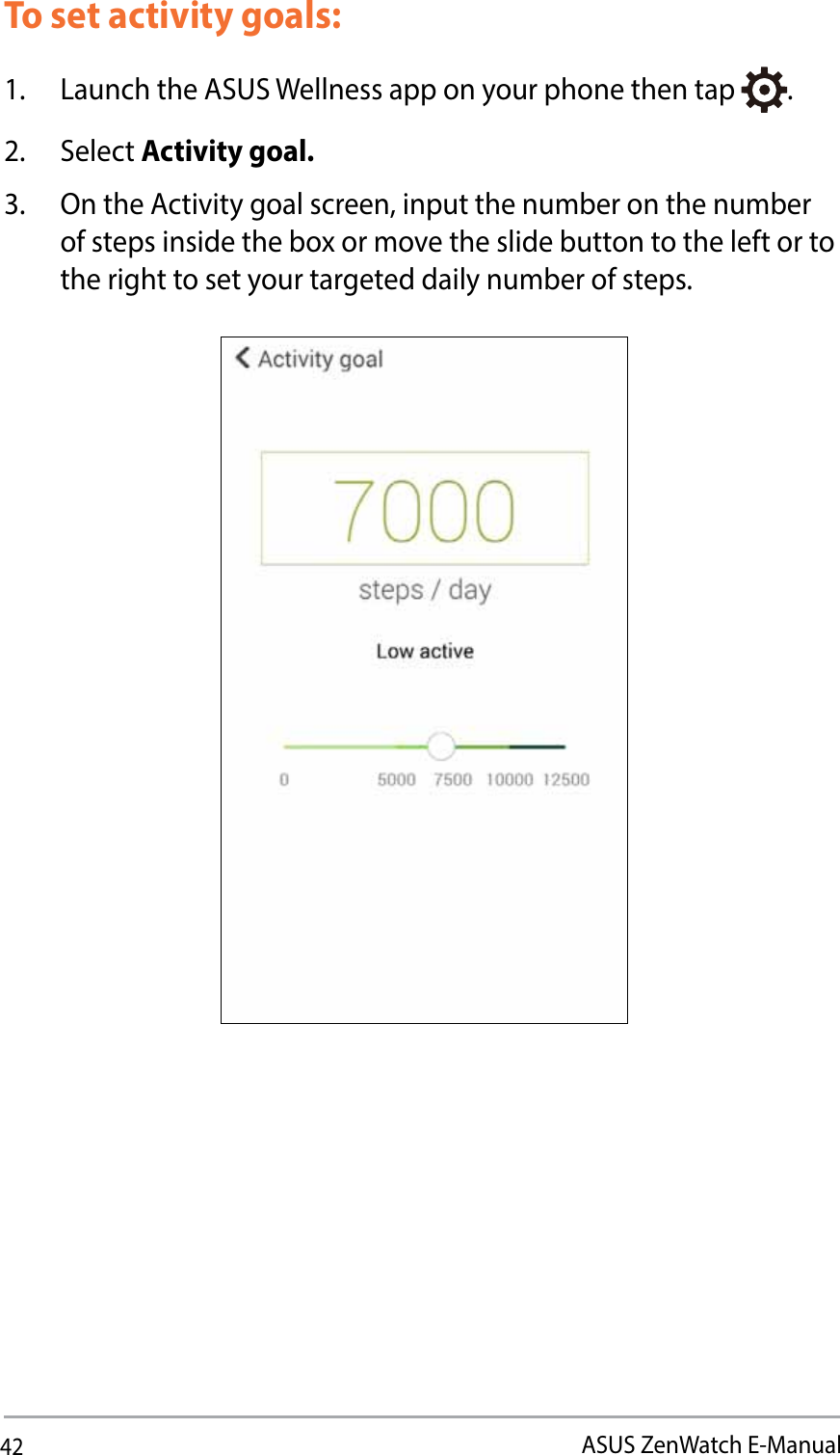 42ASUS ZenWatch E-ManualTo set activity goals:1.  Launch the ASUS Wellness app on your phone then tap  .2. Select Activity goal.3.  On the Activity goal screen, input the number on the number of steps inside the box or move the slide button to the left or to the right to set your targeted daily number of steps.