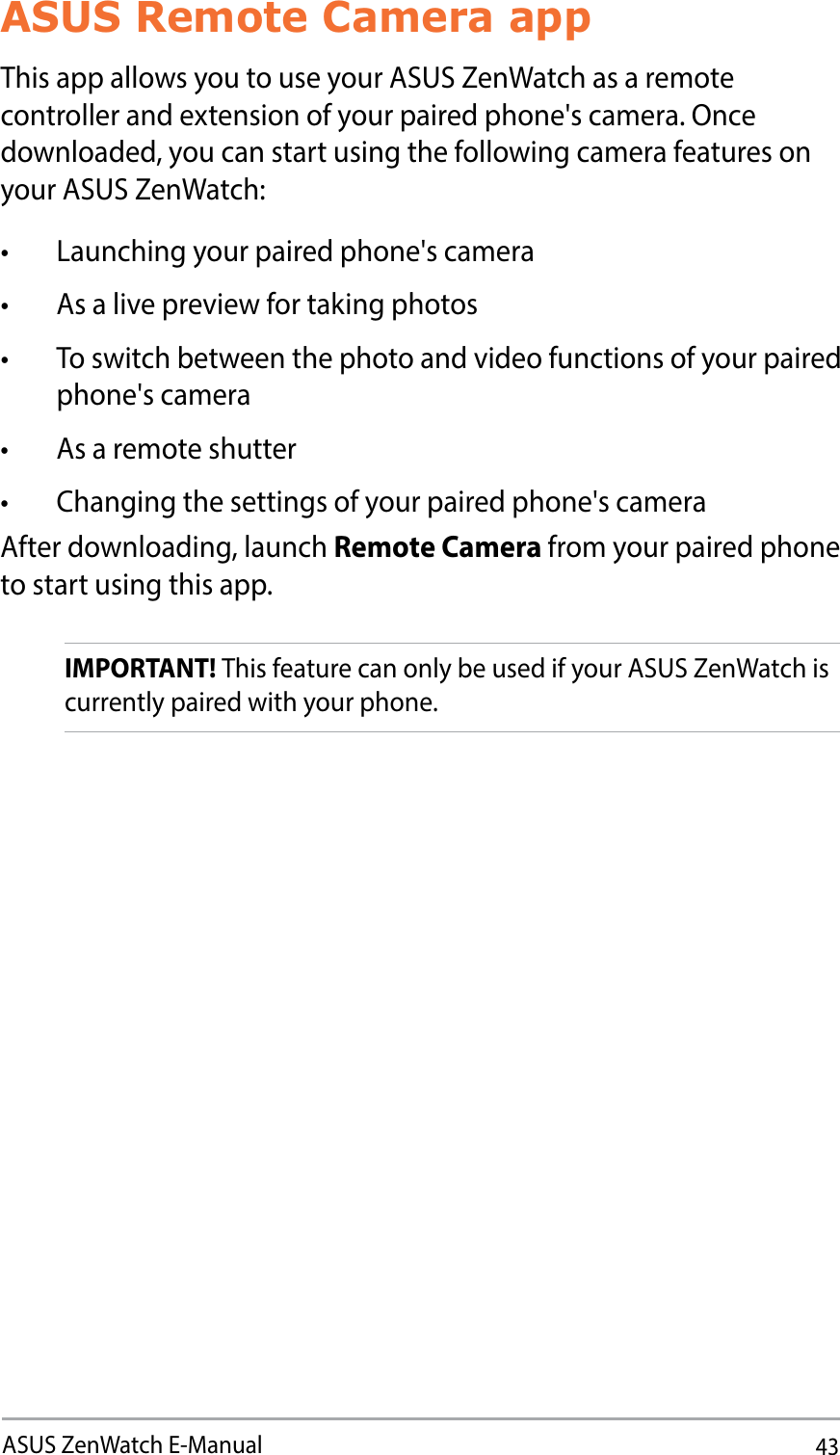 43ASUS ZenWatch E-ManualASUS Remote Camera appThis app allows you to use your ASUS ZenWatch as a remote controller and extension of your paired phone&apos;s camera. Once downloaded, you can start using the following camera features on your ASUS ZenWatch:t -BVODIJOHZPVSQBJSFEQIPOFhTDBNFSBt &quot;TBMJWFQSFWJFXGPSUBLJOHQIPUPTt 5PTXJUDICFUXFFOUIFQIPUPBOEWJEFPGVODUJPOTPGZPVSQBJSFEphone&apos;s camerat &quot;TBSFNPUFTIVUUFSt $IBOHJOHUIFTFUUJOHTPGZPVSQBJSFEQIPOFhTDBNFSBAfter downloading, launch Remote Camera from your paired phone to start using this app.IMPORTANT! This feature can only be used if your ASUS ZenWatch is currently paired with your phone.
