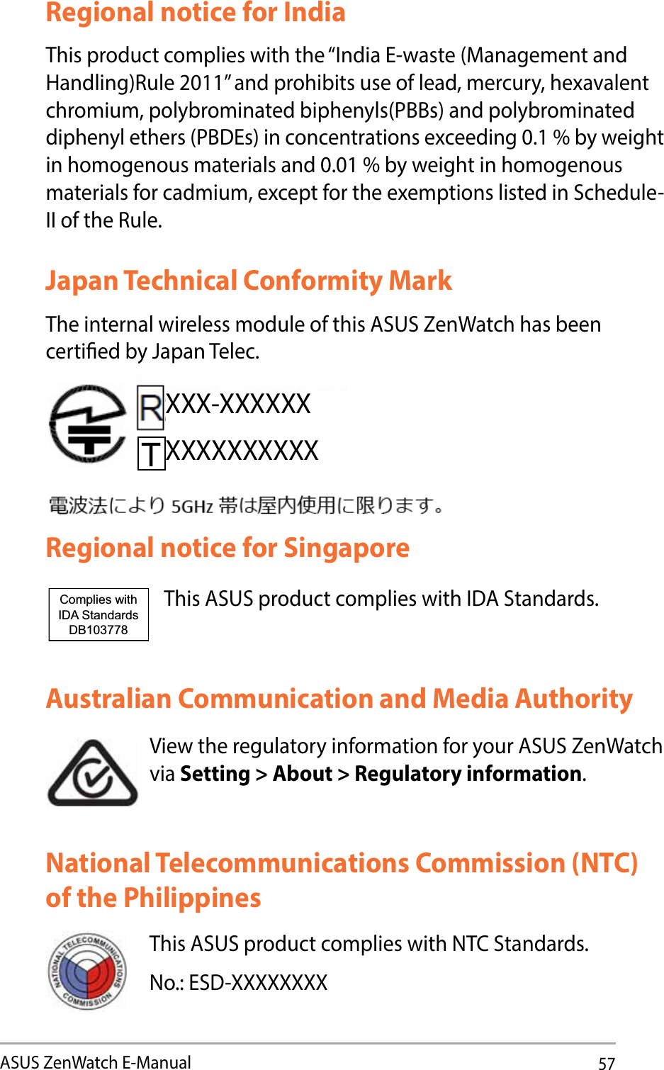 57ASUS ZenWatch E-ManualRegional notice for IndiaThis product complies with the “India E-waste (Management and Handling)Rule 2011” and prohibits use of lead, mercury, hexavalent chromium, polybrominated biphenyls(PBBs) and polybrominated diphenyl ethers (PBDEs) in concentrations exceeding 0.1 % by weight in homogenous materials and 0.01 % by weight in homogenous materials for cadmium, except for the exemptions listed in Schedule-II of the Rule.Australian Communication and Media AuthorityView the regulatory information for your ASUS ZenWatch via Setting &gt; About &gt; Regulatory information.National Telecommunications Commission (NTC) of the PhilippinesThis ASUS product complies with NTC Standards.No.: ESD-XXXXXXXXJapan Technical Conformity MarkThe internal wireless module of this ASUS ZenWatch has been certied by Japan Telec.Regional notice for SingaporeThis ASUS product complies with IDA Standards.Complies with IDA StandardsDB103778 XXX-XXXXXXXXXXXXXXXX