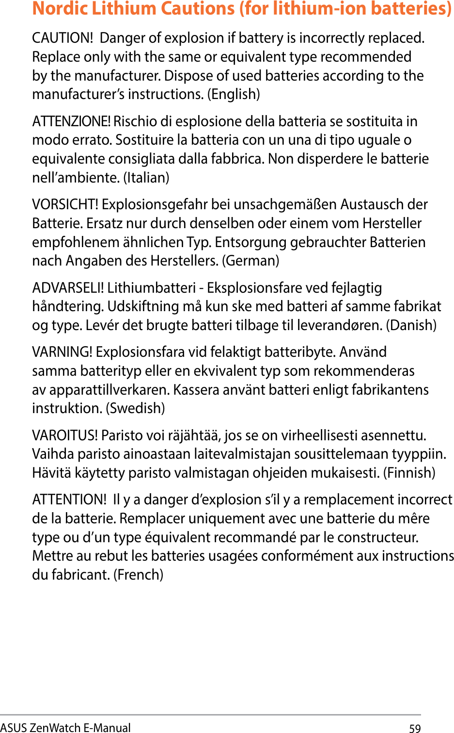 59ASUS ZenWatch E-ManualNordic Lithium Cautions (for lithium-ion batteries)CAUTION!  Danger of explosion if battery is incorrectly replaced. 3FQMBDFPOMZXJUIUIFTBNFPSFRVJWBMFOUUZQFSFDPNNFOEFEby the manufacturer. Dispose of used batteries according to the manufacturer’s instructions. (English) ATTENZIONE! Rischio di esplosione della batteria se sostituita in modo errato. Sostituire la batteria con un una di tipo uguale o FRVJWBMFOUFDPOTJHMJBUBEBMMBGBCCSJDB/POEJTQFSEFSFMFCBUUFSJFnell’ambiente. (Italian) VORSICHT! Explosionsgefahr bei unsachgemäßen Austausch der Batterie. Ersatz nur durch denselben oder einem vom Hersteller empfohlenem ähnlichen Typ. Entsorgung gebrauchter Batterien nach Angaben des Herstellers. (German)ADVARSELI! Lithiumbatteri - Eksplosionsfare ved fejlagtig håndtering. Udskiftning må kun ske med batteri af samme fabrikat og type. Levér det brugte batteri tilbage til leverandøren. (Danish) VARNING! Explosionsfara vid felaktigt batteribyte. Använd samma batterityp eller en ekvivalent typ som rekommenderas av apparattillverkaren. Kassera använt batteri enligt fabrikantens instruktion. (Swedish) VAROITUS! Paristo voi räjähtää, jos se on virheellisesti asennettu. Vaihda paristo ainoastaan laitevalmistajan sousittelemaan tyyppiin. Hävitä käytetty paristo valmistagan ohjeiden mukaisesti. (Finnish) ATTENTION!  Il y a danger d’explosion s’il y a remplacement incorrect EFMBCBUUFSJF3FNQMBDFSVOJRVFNFOUBWFDVOFCBUUFSJFEVNÐSFUZQFPVEVOUZQFÏRVJWBMFOUSFDPNNBOEÏQBSMFDPOTUSVDUFVSMettre au rebut les batteries usagées conformément aux instructions du fabricant. (French)