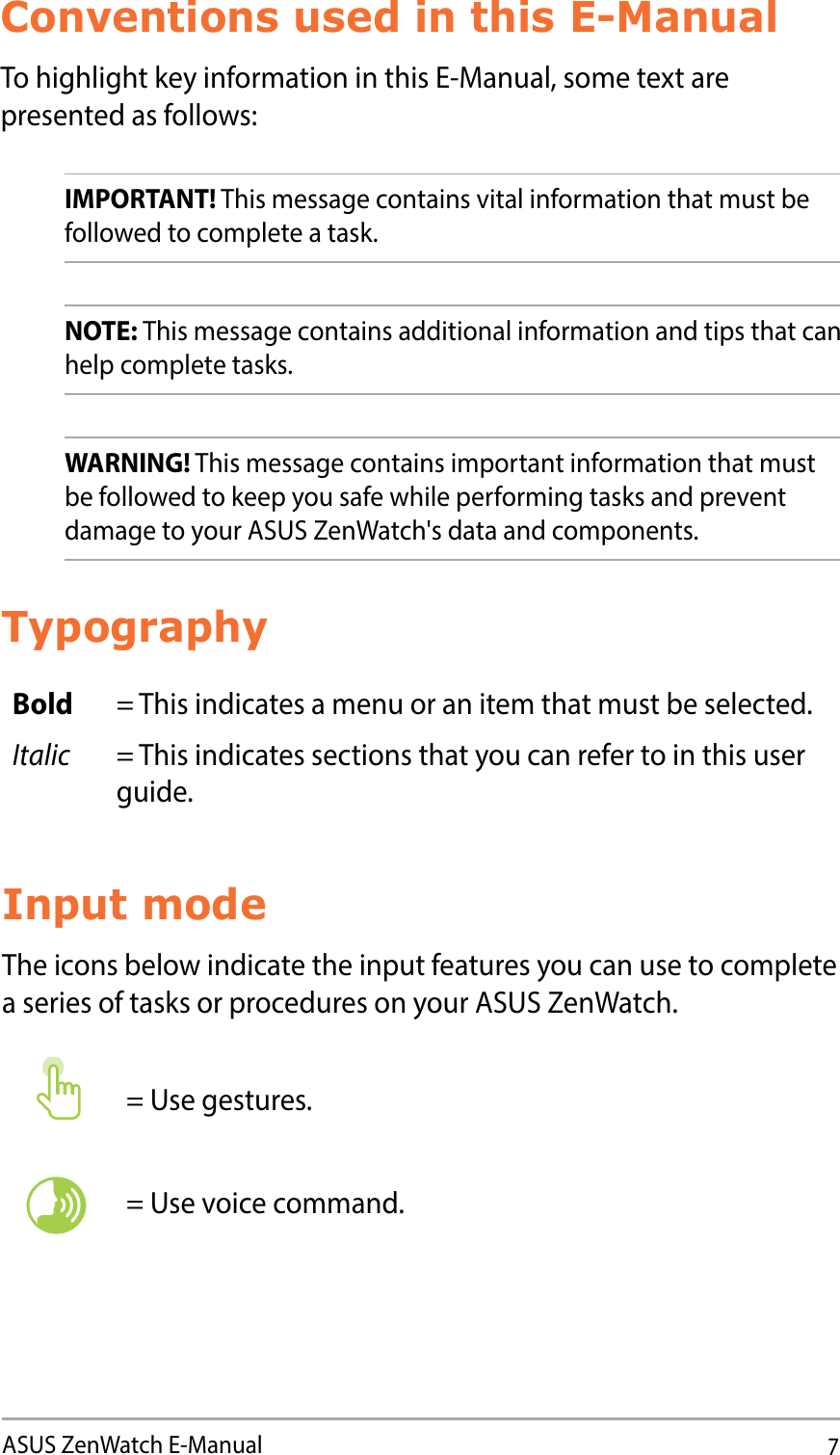 7ASUS ZenWatch E-ManualConventions used in this E-ManualTo highlight key information in this E-Manual, some text are presented as follows:IMPORTANT! This message contains vital information that must be followed to complete a task. NOTE: This message contains additional information and tips that can help complete tasks.WARNING! This message contains important information that must be followed to keep you safe while performing tasks and prevent damage to your ASUS ZenWatch&apos;s data and components.TypographyBold = This indicates a menu or an item that must be selected.Italic = This indicates sections that you can refer to in this user guide.Input modeThe icons below indicate the input features you can use to complete a series of tasks or procedures on your ASUS ZenWatch.= Use gestures.= Use voice command.