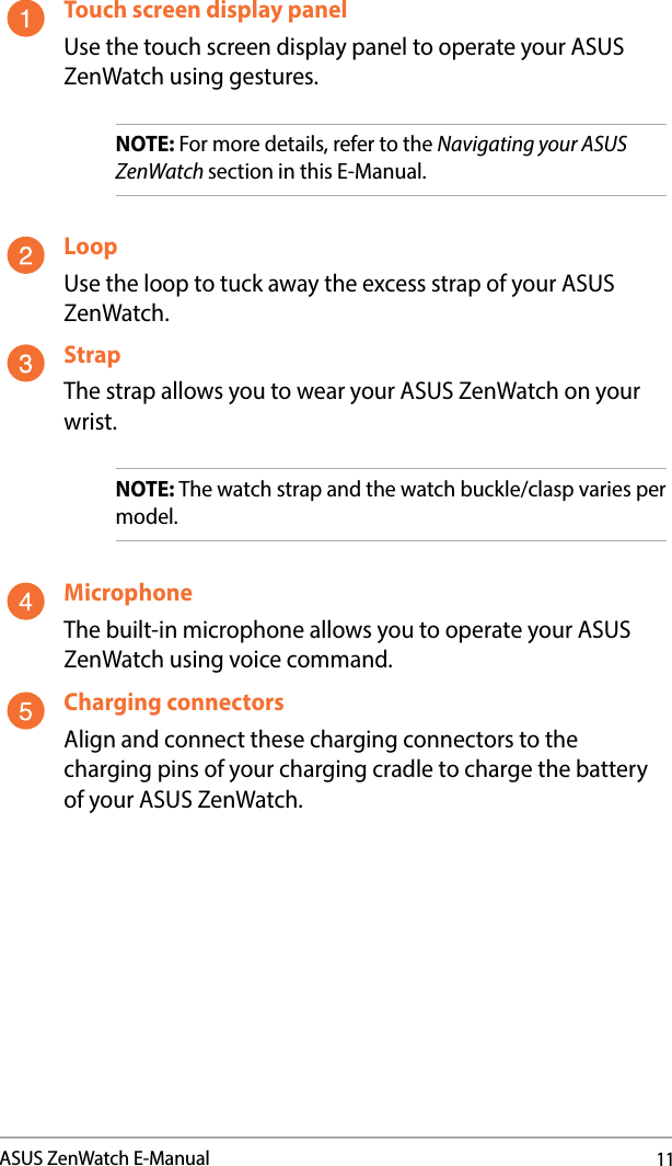 11ASUS ZenWatch E-ManualTouch screen display panelUse the touch screen display panel to operate your ASUS ZenWatch using gestures.NOTE: For more details, refer to the Navigating your ASUS ZenWatch section in this E-Manual. LoopUse the loop to tuck away the excess strap of your ASUS ZenWatch.StrapThe strap allows you to wear your ASUS ZenWatch on your wrist. NOTE: The watch strap and the watch buckle/clasp varies per model.MicrophoneThe built-in microphone allows you to operate your ASUS ZenWatch using voice command. Charging connectorsAlign and connect these charging connectors to the charging pins of your charging cradle to charge the battery of your ASUS ZenWatch.