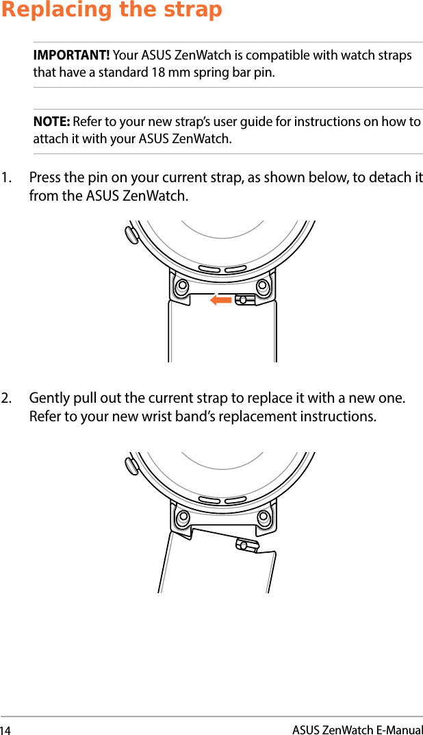 14ASUS ZenWatch E-ManualReplacing the strapIMPORTANT! Your ASUS ZenWatch is compatible with watch straps that have a standard 18 mm spring bar pin.NOTE: Refer to your new strap’s user guide for instructions on how to attach it with your ASUS ZenWatch.1.  Press the pin on your current strap, as shown below, to detach it from the ASUS ZenWatch.2.  Gently pull out the current strap to replace it with a new one. Refer to your new wrist band’s replacement instructions. 