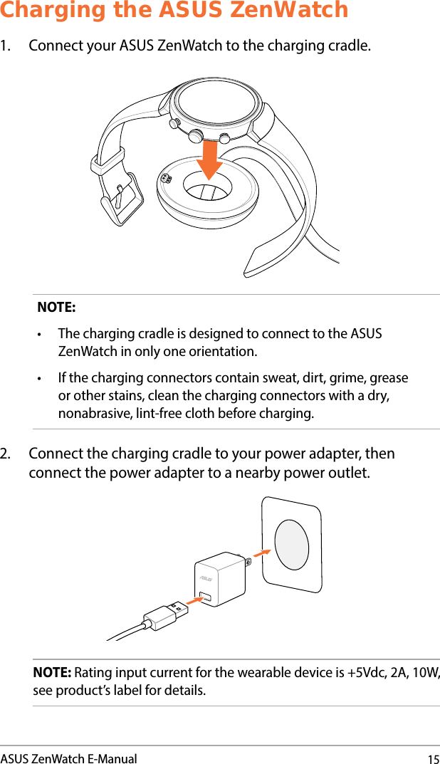 15ASUS ZenWatch E-ManualCharging the ASUS ZenWatch1.  Connect your ASUS ZenWatch to the charging cradle.NOTE: • ThechargingcradleisdesignedtoconnecttotheASUSZenWatch in only one orientation.• Ifthechargingconnectorscontainsweat,dirt,grime,greaseor other stains, clean the charging connectors with a dry, nonabrasive, lint-free cloth before charging.2.  Connect the charging cradle to your power adapter, then connect the power adapter to a nearby power outlet.NOTE: Rating input current for the wearable device is +5Vdc, 2A, 10W, see product’s label for details.