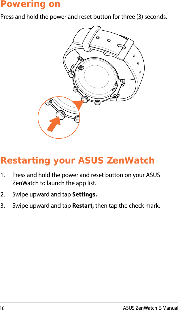 16ASUS ZenWatch E-ManualPowering onPress and hold the power and reset button for three (3) seconds.Restarting your ASUS ZenWatch1.  Press and hold the power and reset button on your ASUS ZenWatch to launch the app list.2.  Swipe upward and tap Settings.3.  Swipe upward and tap Restart, then tap the check mark. 